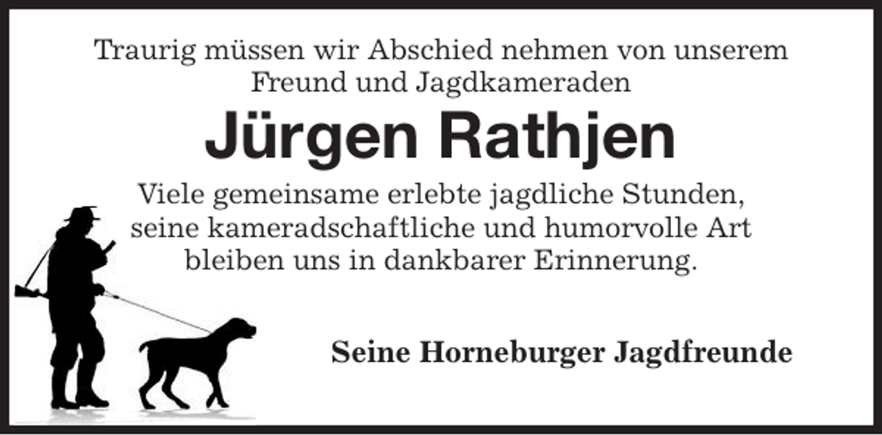 <p>Traurig müssen wir Abschied nehmen von unserem<br />Freund und Jagdkameraden<br />Jürgen Rathjen<br />Viele gemeinsame erlebte jagdliche Stunden,<br />seine kameradschaftliche und humorvolle Art<br />bleiben uns in dankbarer Erinnerung.</p><p>Seine Horneburger Jagdfreunde</p>