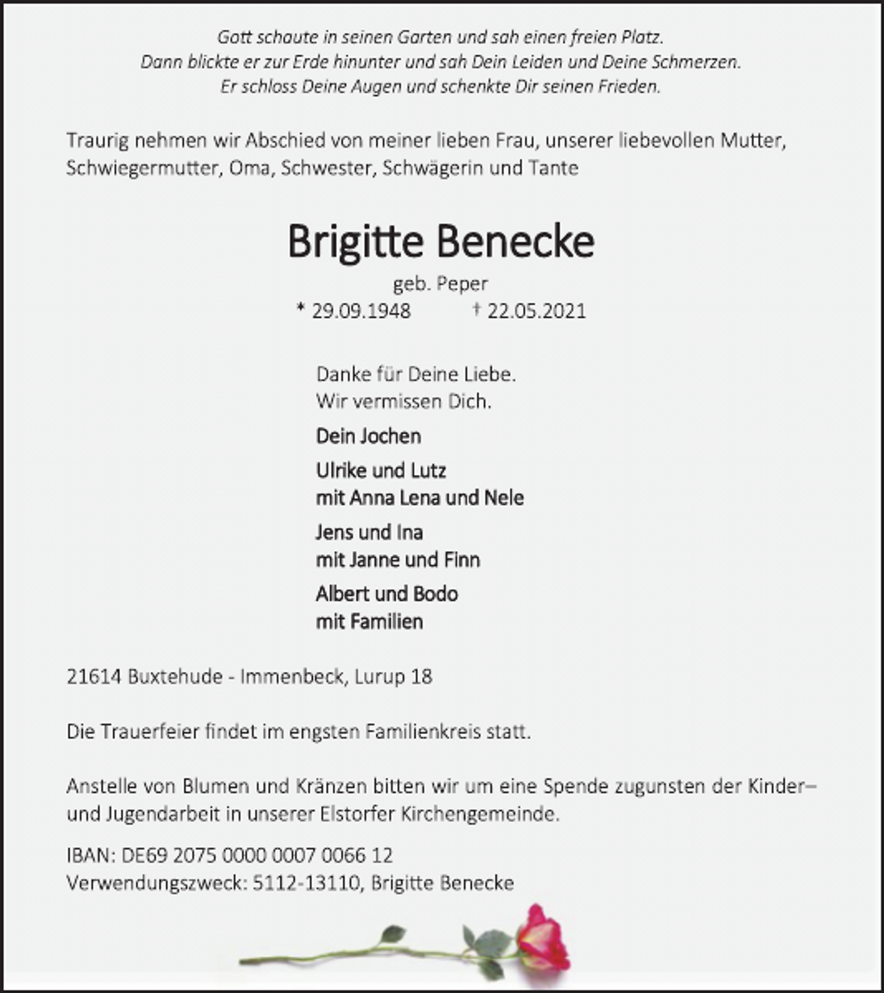 <p>Gott schaute in seinen Garten und sah einen freien Platz.<br />Dann blickte er zur Erde hinunter und sah Dein Leiden und Deine Schmerzen.<br />Er schloss Deine Augen und schenkte Dir seinen Frieden.<br />Traurig nehmen wir Abschied von meiner lieben Frau, unserer liebevollen Mutter,<br />Schwiegermutter, Oma, Schwester, Schwägerin und Tante<br />Brigitte Benecke<br />geb. Peper<br />* 29.09.1948 † 22.05.2021<br />Danke für Deine Liebe.<br />Wir vermissen Dich.<br />Dein Jochen<br />Ulrike und Lutz<br />mit Anna Lena und Nele<br />Jens und Ina<br />mit Janne und Finn<br />Albert und Bodo<br />mit Familien<br />21614 Buxtehude - Immenbeck, Lurup 18<br />Die Trauerfeier findet im engsten Familienkreis statt.<br />Anstelle von Blumen und Kränzen bitten wir um eine Spende zugunsten der Kinder-<br />und Jugendarbeit in unserer Elstorfer Kirchengemeinde.<br />IBAN: DE69 2075 0000 0007 0066 12<br />Verwendungszweck: 5112-13110, Brigitte Benecke</p>