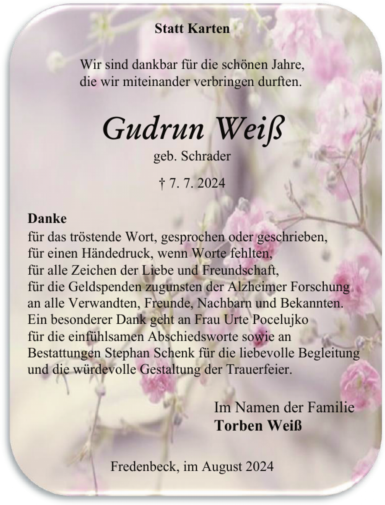 <p>Statt Karten<br />Wir sind dankbar für die schönen Jahre,<br />die wir miteinander verbringen durften.</p><p>Gudrun Weiß<br />geb. Schrader<br />† 7. 7. 2024<br />Danke<br />für das tröstende Wort, gesprochen oder geschrieben,<br />für einen Händedruck, wenn Worte fehlten,<br />für alle Zeichen der Liebe und Freundschaft,<br />für die Geldspenden zugunsten der Alzheimer Forschung<br />an alle Verwandten, Freunde, Nachbarn und Bekannten.<br />Ein besonderer Dank geht an Frau Urte Pocelujko<br />für die einfühlsamen Abschiedsworte sowie an<br />Bestattungen Stephan Schenk für die liebevolle Begleitung<br />und die würdevolle Gestaltung der Trauerfeier.</p><p>Im Namen der Familie<br />Torben Weiß<br />Fredenbeck, im August 2024</p>
