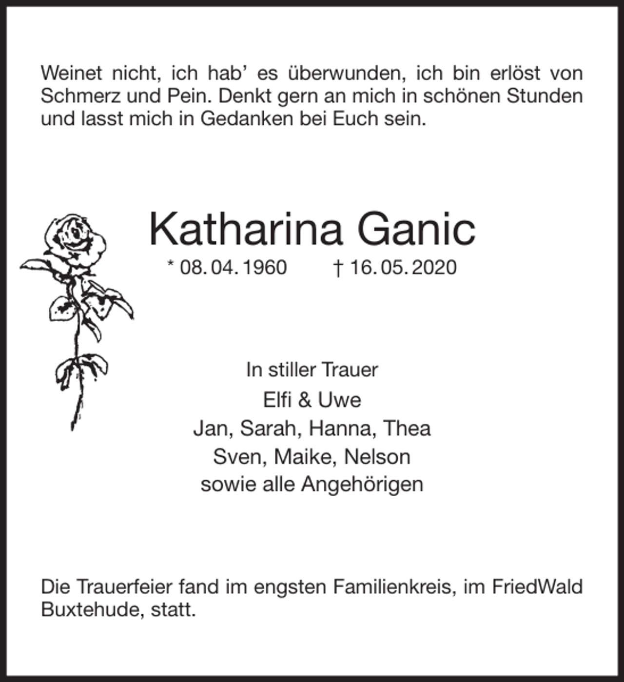<p>Weinet nicht, ich hab’ es überwunden, ich bin erlöst von Schmerz und Pein. Denkt gern an mich in schönen Stunden und lasst mich in Gedanken bei Euch sein.<br />Katharina Ganic<br />* 08. 04. 1960 † 16. 05. 2020<br />In stiller Trauer<br />Elfi &amp; Uwe<br />Jan, Sarah, Hanna, Thea<br />Sven, Maike, Nelson<br />sowie alle Angehörigen<br />Die Trauerfeier fand im engsten Familienkreis, im FriedWald Buxtehude, statt.</p>