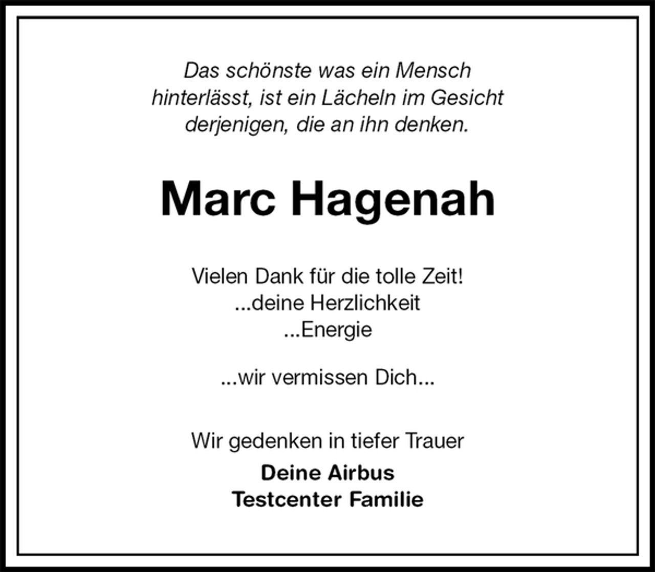 <p>Das schönste was ein Mensch<br />hinterlässt, ist ein Lächeln im Gesicht<br />derjenigen, die an ihn denken.<br />Marc Hagenah<br />Vielen Dank für die tolle Zeit!<br />...deine Herzlichkeit<br />...Energie</p><p>...wir vermissen Dich...<br />Wir gedenken in tiefer Trauer<br />Deine Airbus<br />Testcenter Familie</p>