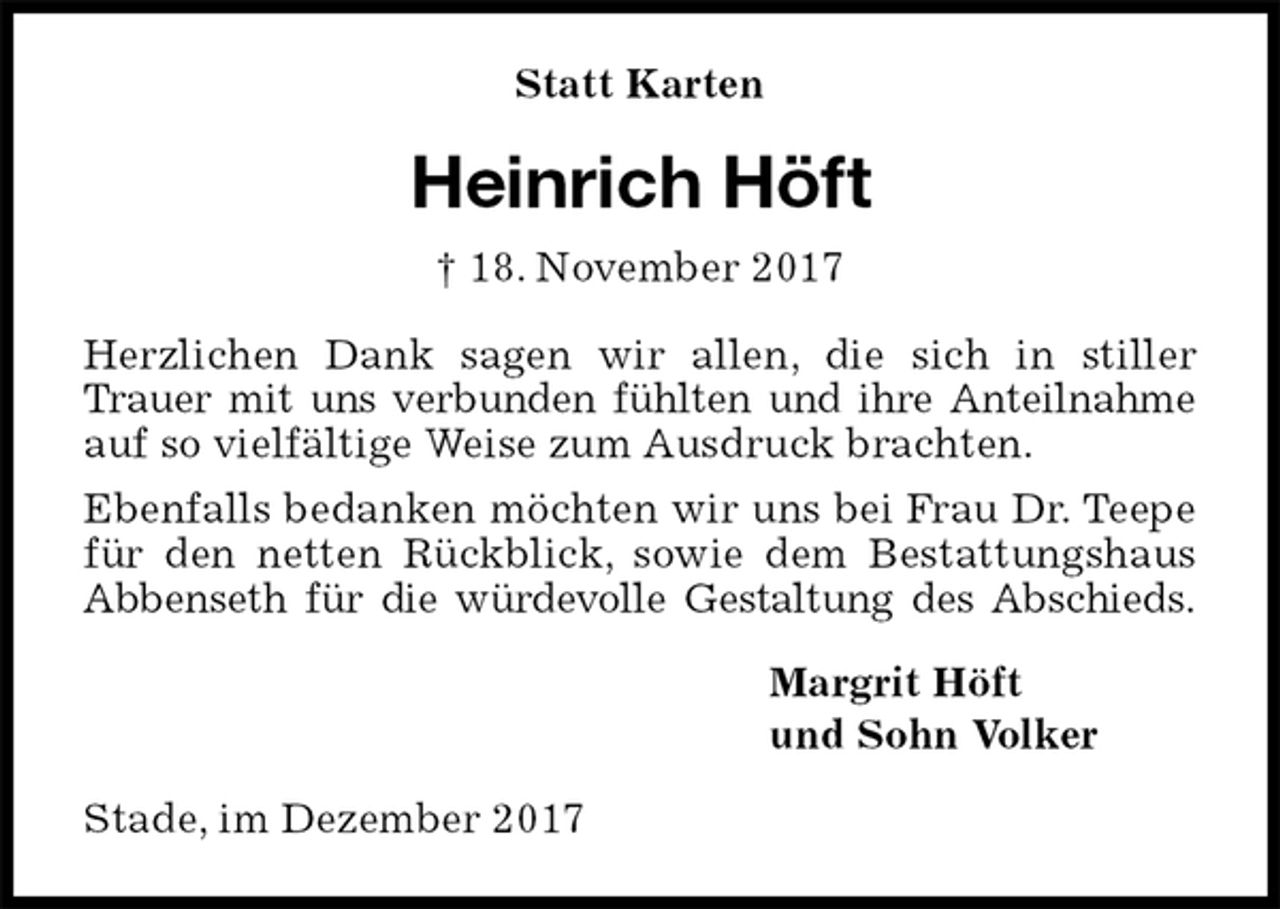 <p>Statt Karten<br />Heinrich Höft<br />† 18. November 2017<br />Herzlichen Dank sagen wir allen, die sich in stiller Trauer mit uns verbunden fühlten und ihre Anteilnahme auf so vielfältige Weise zum Ausdruck brachten.<br />Ebenfalls bedanken möchten wir uns bei Frau Dr. Teepe für den netten Rückblick, sowie dem Bestattungshaus<br />Abbenseth für die würdevolle Gestaltung des Abschieds.<br />Margrit Höft<br />und Sohn Volker<br />Stade, im Dezember 2017</p>