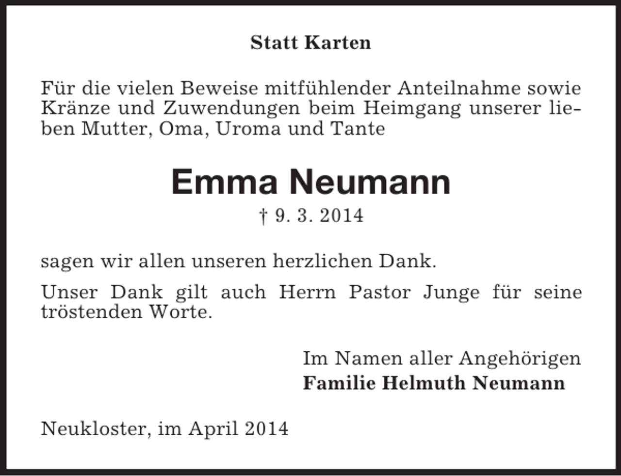 <p>Statt Karten<br />Für die vielen Beweise mitfühlender Anteilnahme sowie Kränze und Zuwendungen beim Heimgang unserer lieben Mutter, Oma, Uroma und Tante<br />Emma Neumann<br />† 9. 3. 2014<br />sagen wir allen unseren herzlichen Dank.<br />Unser Dank gilt auch Herrn Pastor Junge für seine<br />tröstenden Worte.<br />Im Namen aller Angehörigen<br />Familie Helmuth Neumann<br />Neukloster, im April 2014</p>