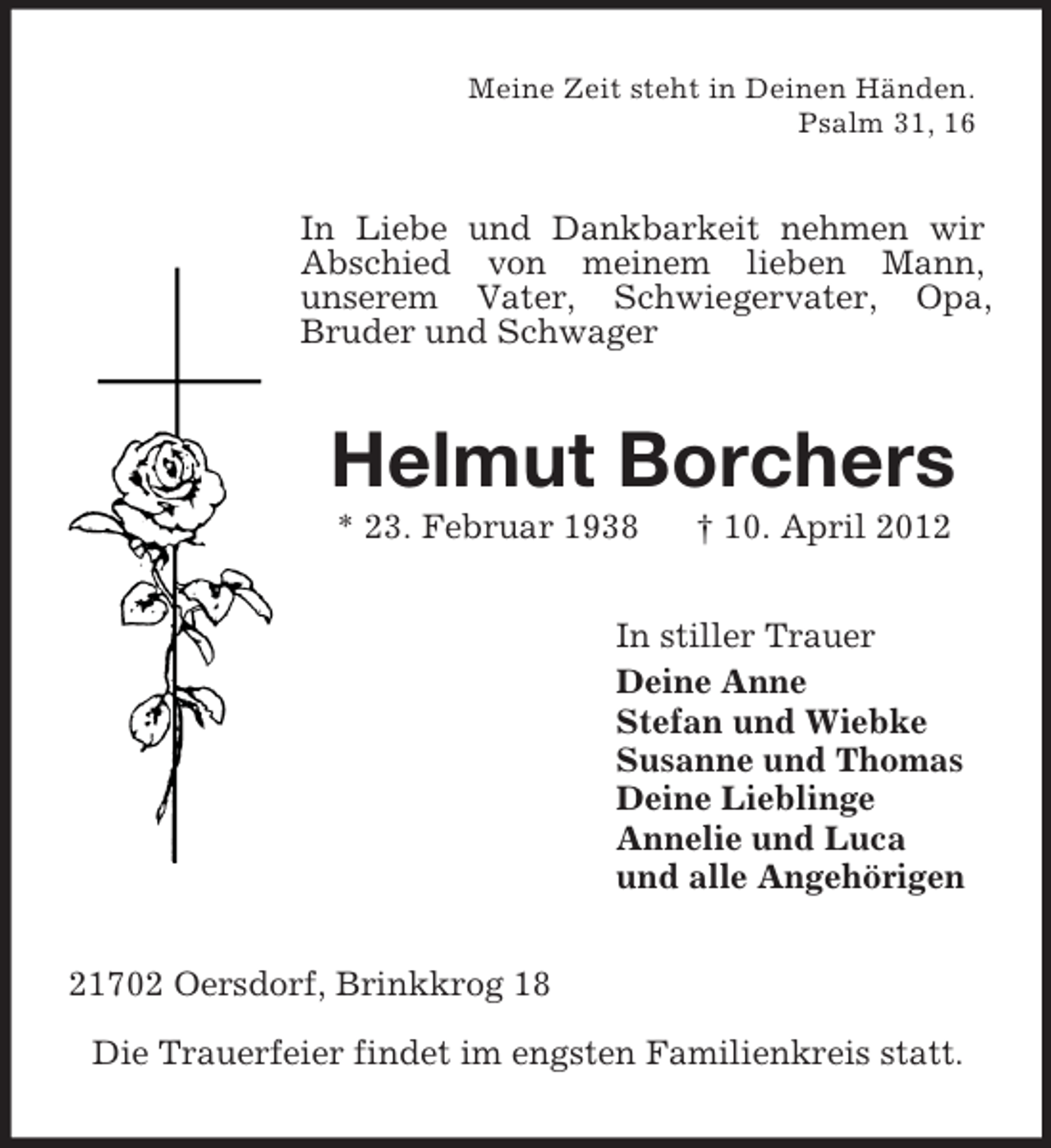 <p>Meine Zeit steht in Deinen Händen.<br />Psalm 31, 16<br />In Liebe und Dankbarkeit nehmen wir Abschied von meinem lieben Mann,<br />unserem Vater, Schwiegervater, Opa,<br />Bruder und Schwager<br />Helmut Borchers<br />* 23. Februar 1938 † 10. April 2012<br />In stiller Trauer<br />Deine Anne<br />Stefan und Wiebke<br />Susanne und Thomas<br />Deine Lieblinge<br />Annelie und Luca<br />und alle Angehörigen<br />21702 Oersdorf, Brinkkrog 18<br />Die Trauerfeier findet im engsten Familienkreis statt.</p>