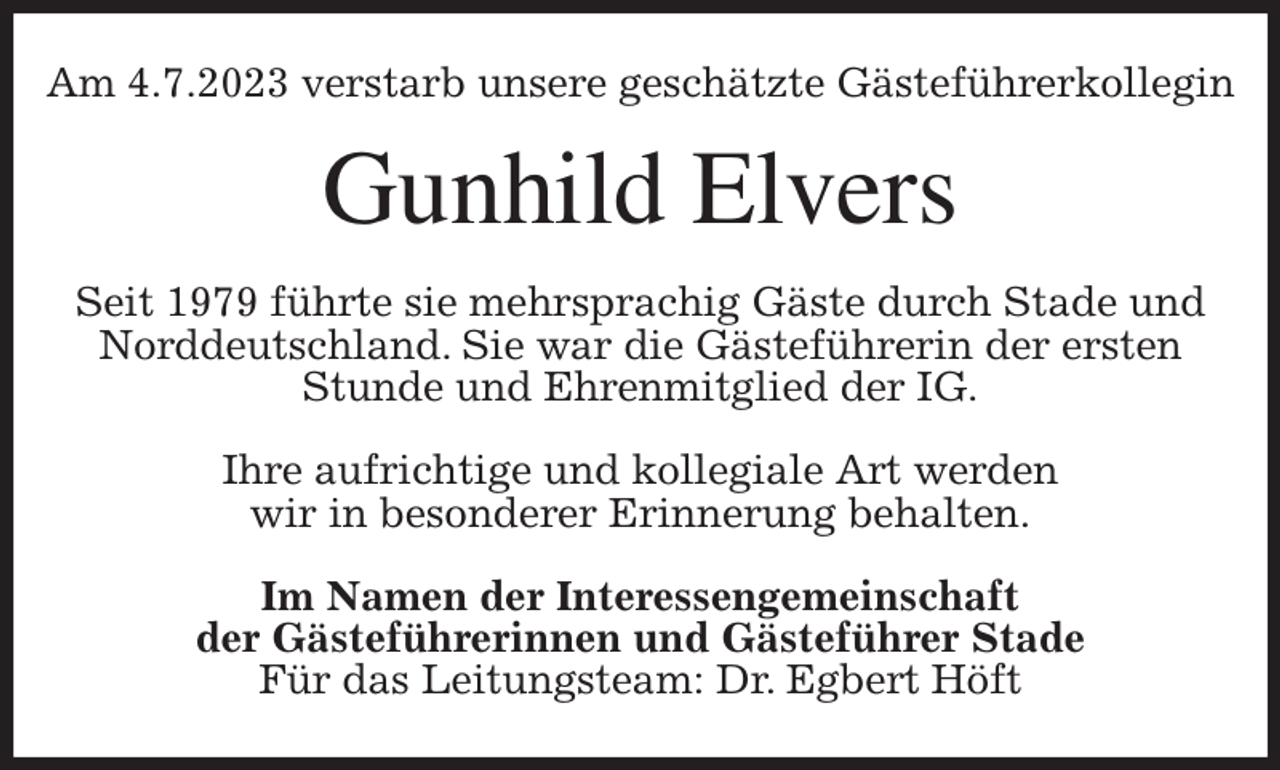 <p>Am 4.7.2023 verstarb unsere geschätzte Gästeführerkollegin<br />Gunhild Elvers<br />Seit 1979 führte sie mehrsprachig Gäste durch Stade und Norddeutschland. Sie war die Gästeführerin der ersten Stunde und Ehrenmitglied der IG.</p><p>Ihre aufrichtige und kollegiale Art werden<br />wir in besonderer Erinnerung behalten.<br />Im Namen der Interessengemeinschaft<br />der Gästeführerinnen und Gästeführer Stade<br />Für das Leitungsteam: Dr. Egbert Höft</p>