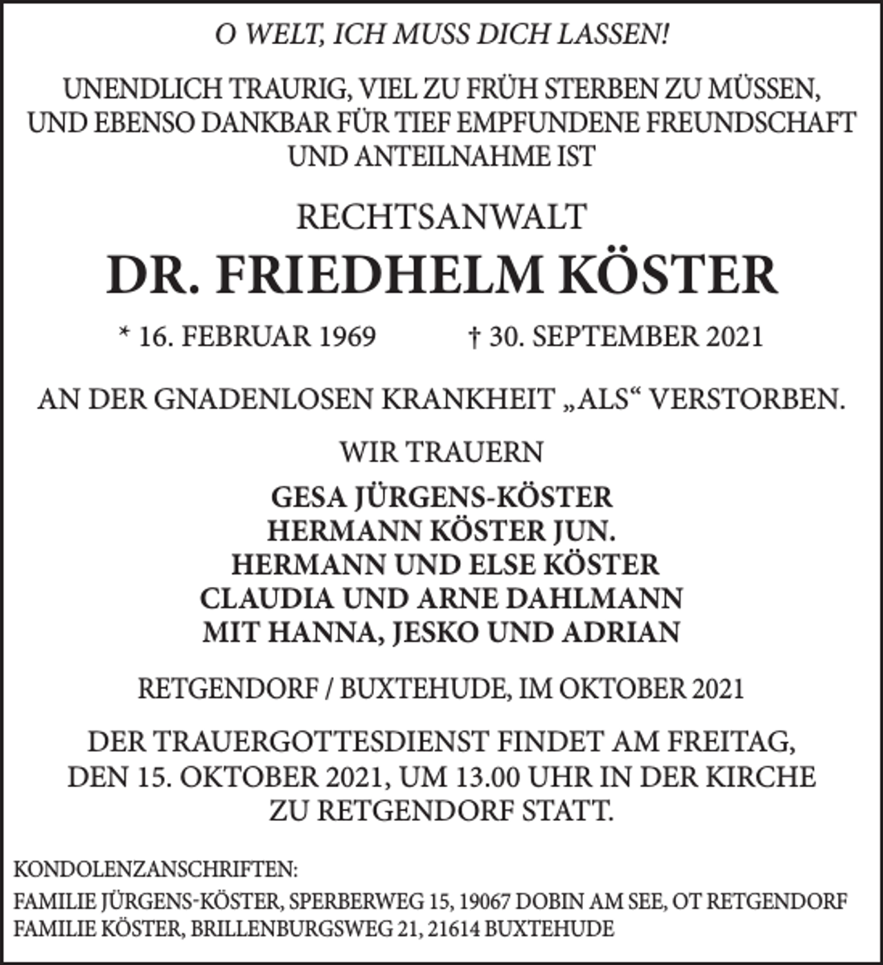 <p>O WELT, ICH MUSS DICH LASSEN!<br />UNENDLICH TRAURIG, VIEL ZU FRÜH STERBEN ZU MÜSSEN,<br />UND EBENSO DANKBAR FÜR TIEF EMPFUNDENE FREUNDSCHAFT<br />UND ANTEILNAHME IST<br />RECHTSANWALT<br />DR. FRIEDHELM KÖSTER<br />* 16. FEBRUAR 1969 † 30. SEPTEMBER 2021<br />AN DER GNADENLOSEN KRANKHEIT „ALS“ VERSTORBEN.<br />WIR TRAUERN<br />GESA JÜRGENS-KÖSTER<br />HERMANN KÖSTER JUN. HERMANN UND ELSE KÖSTER CLAUDIA UND ARNE DAHLMANN<br />MIT HANNA, JESKO UND ADRIAN</p>
<p>DER TRAUERGOTTESDIENST FINDET AM FREITAG, DEN 15. OKTOBER 2021,<br />UM 13.00 UHR IN DER KIRCHE ZU RETGENDORF STATT.<br />Kondolenzanschriften:<br />Familie Jürgens-Köster, Sperberweg 15, 19067 Dobin am See,<br />OT Retgendorf<br />Familie Köster, Brillenburgsweg 21, 21614 Buxtehude</p>