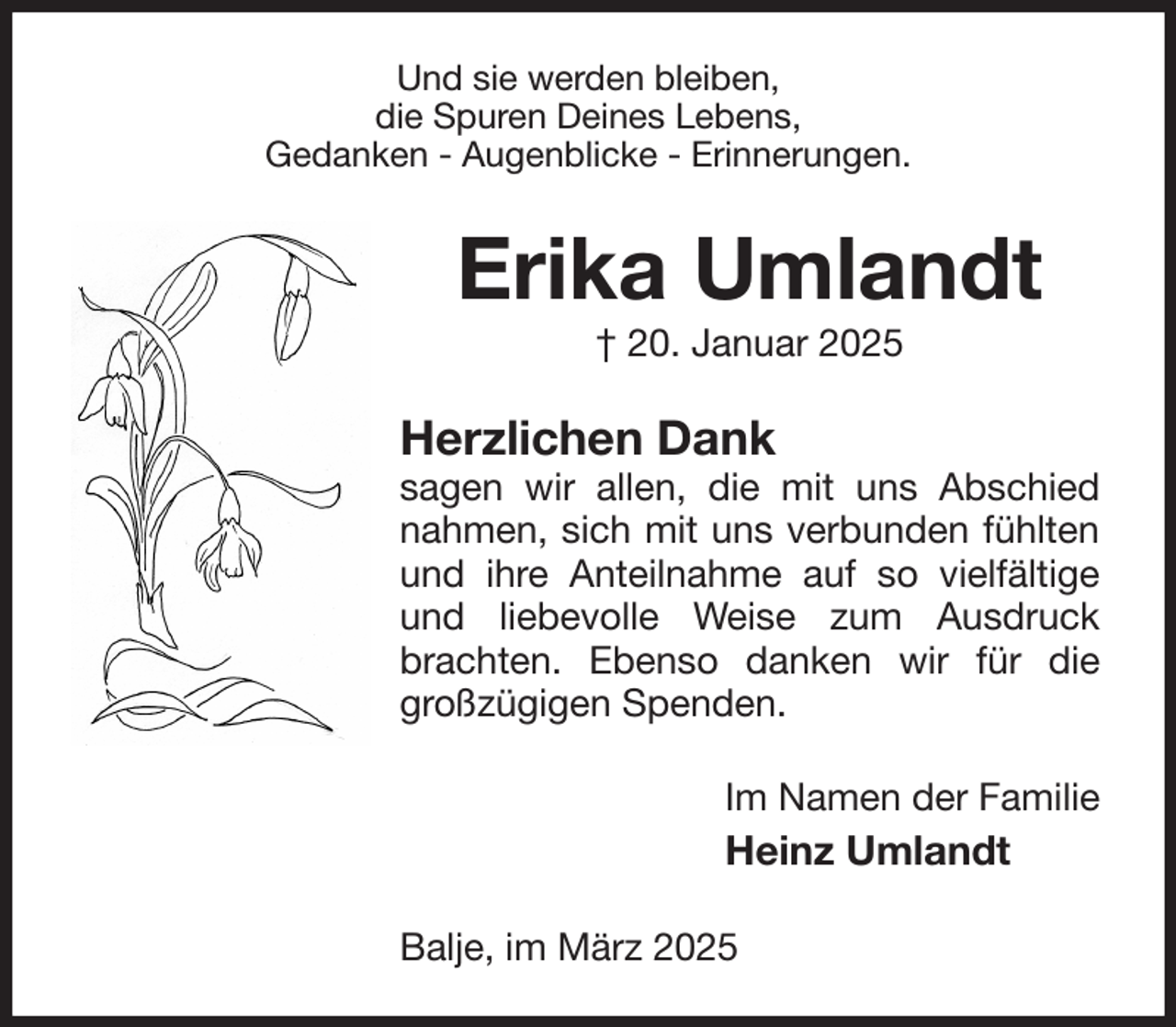 <p>Und sie werden bleiben,<br />die Spuren Deines Lebens,<br />Gedanken - Augenblicke - Erinnerungen.<br />Erika Umlandt<br />† 20. Januar 2025<br />Herzlichen Dank<br />sagen wir allen, die mit uns Abschied nahmen, sich mit uns verbunden fühlten und ihre Anteilnahme auf so vielfältige und liebevolle Weise zum Ausdruck brachten. Ebenso danken wir für die großzügigen Spenden.<br />Im Namen der Familie<br />Heinz Umlandt<br />Balje, im März 2025</p>