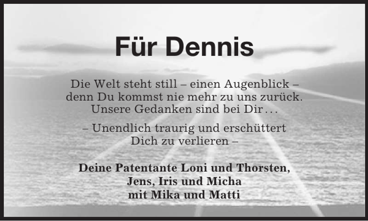 <p>Für Dennis<br />Die Welt steht still – einen Augenblick –<br />denn Du kommst nie mehr zu uns zurück.<br />Unsere Gedanken sind bei Dir . . .<br />– Unendlich traurig und erschüttert<br />Dich zu verlieren –<br />Deine Patentante Loni und Thorsten,<br />Jens, Iris und Micha<br />mit Mika und Matti</p>
