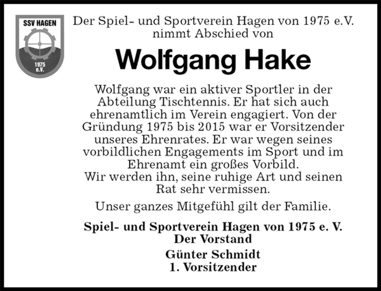 <p>Der Spiel- und Sportverein Hagen von 1975 e.V. nimmt Abschied von<br />Wolfgang Hake<br />Wolfgang war ein aktiver Sportler in der<br />Abteilung Tischtennis. Er hat sich auch<br />ehrenamtlich im Verein engagiert. Von der Gründung 1975 bis 2015 war er Vorsitzender unseres Ehrenrates. Er war wegen seines<br />vorbildlichen Engagements im Sport und im<br />Ehrenamt ein großes Vorbild.<br />Wir werden ihn, seine ruhige Art und seinen<br />Rat sehr vermissen.<br />Unser ganzes Mitgefühl gilt der Familie.<br />Spiel- und Sportverein Hagen von 1975 e. V.<br />Der Vorstand<br />Günter Schmidt<br />1. Vorsitzender</p>