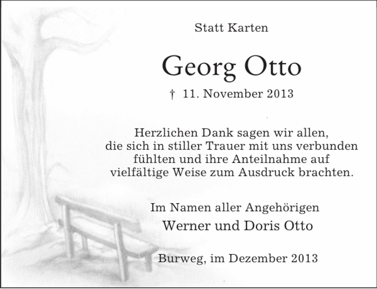 <p>Statt Karten<br />Georg Otto<br />† 11. November 2013<br />Herzlichen Dank sagen wir allen,<br />die sich in stiller Trauer mit uns verbunden<br />fühlten und ihre Anteilnahme auf<br />vielfältige Weise zum Ausdruck brachten.<br />Im Namen aller Angehörigen<br />Werner und Doris Otto<br />Burweg, im Dezember 2013</p>