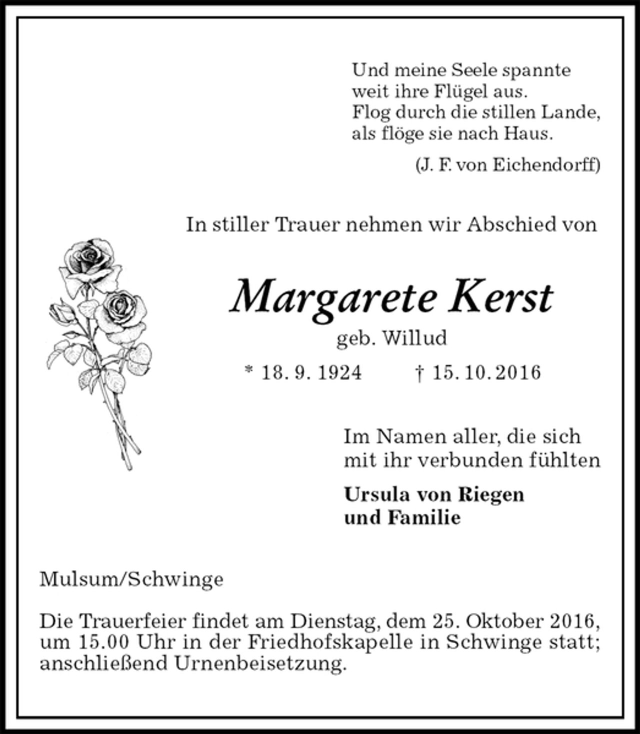<p>Und meine Seele spannte<br />weit ihre Flügel aus.<br />Flog durch die stillen Lande,<br />als flöge sie nach Haus.<br />(J. F. von Eichendorff)<br />In stiller Trauer nehmen wir Abschied von<br />Margarete Kerst<br />geb. Willud<br />* 18. 9. 1924 † 15. 10. 2016<br />Im Namen aller, die sich<br />mit ihr verbunden fühlten<br />Ursula von Riegen<br />und Familie<br />Mulsum/Schwinge</p><p>Die Trauerfeier findet am Dienstag, dem 25. Oktober 2016,<br />um 15.00 Uhr in der Friedhofskapelle in Schwinge statt; anschließend Urnenbeisetzung.</p>