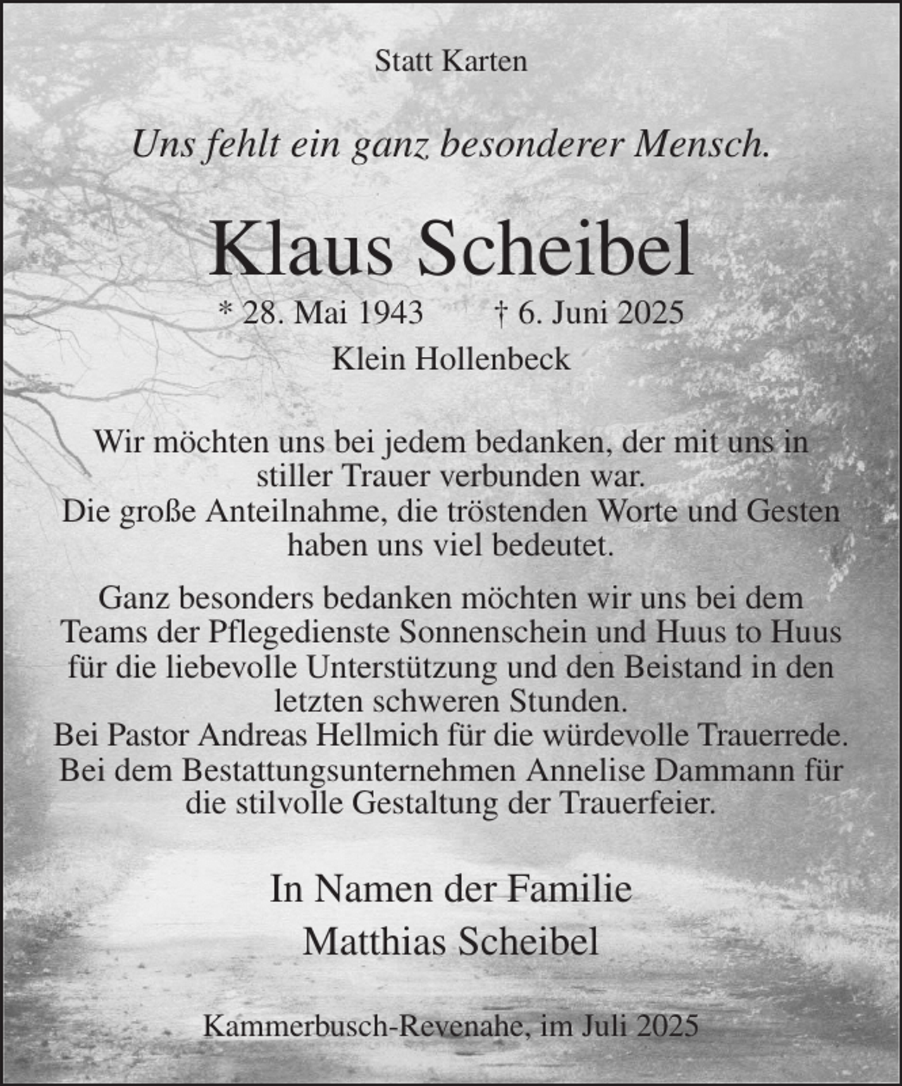 <p>Statt Karten<br />Uns fehlt ein ganz besonderer Mensch.<br />Klaus Scheibel<br />* 28. Mai 1943 † 6. Juni 2025<br />Klein Hollenbeck<br />Wir möchten uns bei jedem bedanken, der mit uns in<br />stiller Trauer verbunden war.<br />Die große Anteilnahme, die tröstenden Worte und Gesten<br />haben uns viel bedeutet.<br />Ganz besonders bedanken möchten wir uns bei dem Teams der Pflegedienste Sonnenschein und Huus to Huus für die liebevolle Unterstützung und den Beistand in den letzten schweren Stunden.<br />Bei Pastor Andreas Hellmich für die würdevolle Trauerrede.<br />Bei dem Bestattungsunternehmen Annelise Dammann für die stilvolle Gestaltung der Trauerfeier.<br />In Namen der Familie<br />Matthias Scheibel<br />Kammerbusch-Revenahe, im Juli 2025</p>