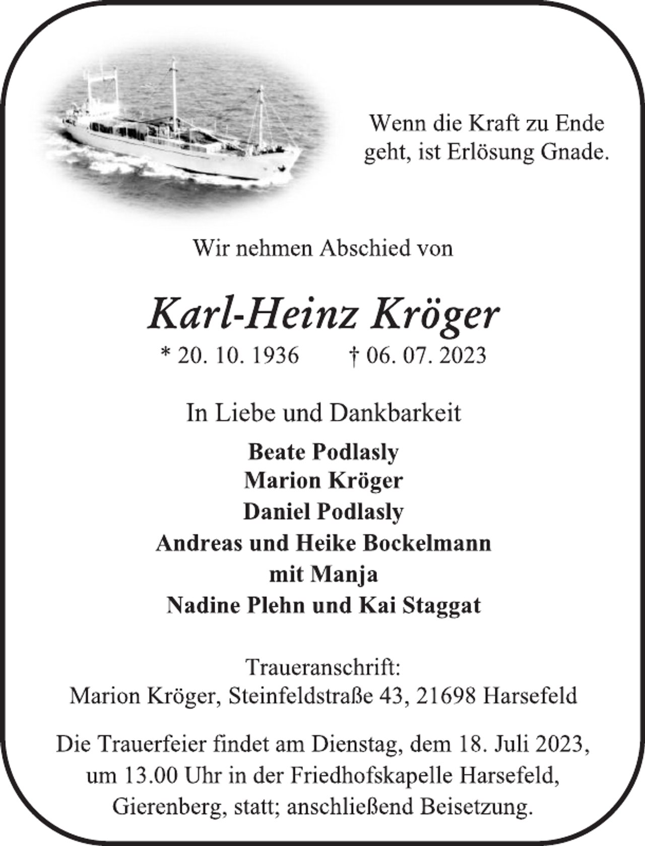 <p>Wenn die Kraft zu Ende<br />geht, ist Erlösung Gnade.<br />Wir nehmen Abschied von<br />Karl-Heinz Kröger<br />* 20. 10. 1936 † 06. 07. 2023</p><p>Traueranschrift:<br />Marion Kröger, Steinfeldstraße 43, 21698 Harsefeld<br />Die Trauerfeier findet am Dienstag, dem 18. Juli 2023,<br />um 13.00 Uhr in der Friedhofskapelle Harsefeld,<br />Gierenberg, statt; anschließend Beisetzung.</p>