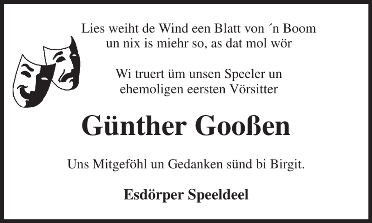 <p>Lies weiht de Wind een Blatt von ´n Boom<br />un nix is miehr so, as dat mol wör</p><p>Wi truert üm unsen Speeler un<br />ehemoligen eersten Vörsitter<br />Günther Gooßen<br />Uns Mitgeföhl un Gedanken sünd bi Birgit.<br />Esdörper Speeldeel</p>