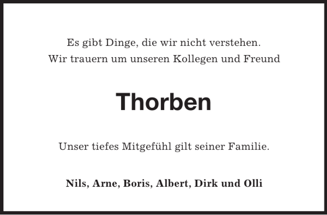 <p>Es gibt Dinge, die wir nicht verstehen.<br />Wir trauern um unseren Kollegen und Freund<br />Thorben<br />Unser tiefes Mitgefühl gilt seiner Familie.<br />Nils, Arne, Boris, Albert, Dirk und Olli</p>