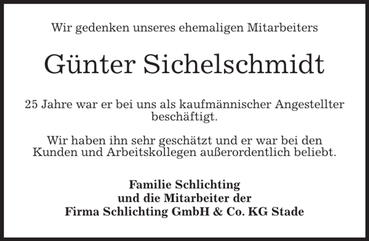<p>Wir gedenken unseres ehemaligen Mitarbeiters<br />Günter Sichelschmidt<br />25 Jahre war er bei uns als kaufmännischer Angestellter beschäftigt.</p>
<p>Wir haben ihn sehr geschätzt und er war bei den<br />Kunden und Arbeitskollegen außerordentlich beliebt.<br />Familie Schlichting<br />und die Mitarbeiter der<br />Firma Schlichting GmbH &amp; Co. KG Stade</p>