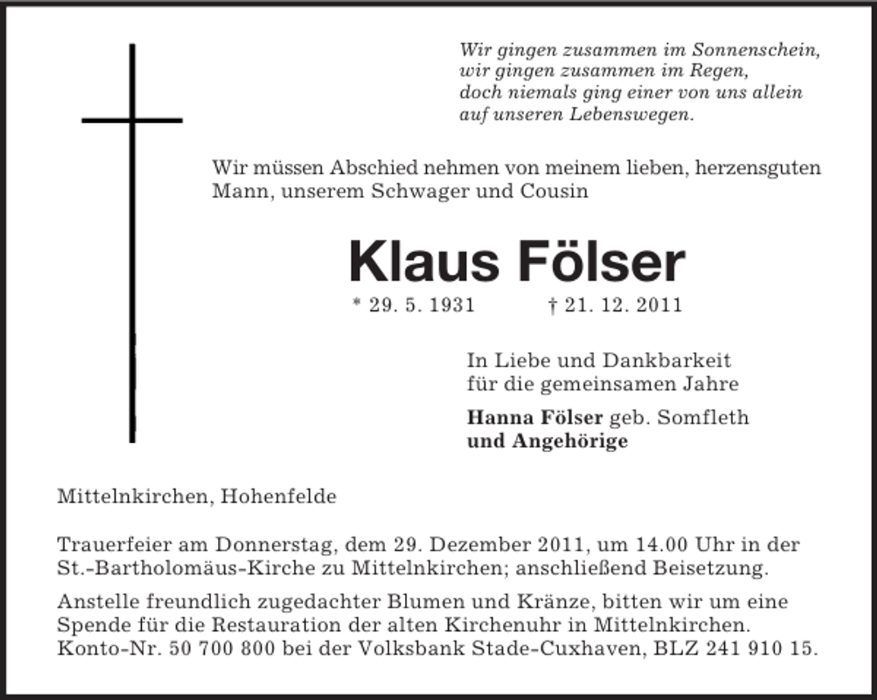 <p>Wir gingen zusammen im Sonnenschein,<br />wir gingen zusammen im Regen,<br />doch niemals ging einer von uns allein<br />auf unseren Lebenswegen.</p><p>Wir müssen Abschied nehmen von meinem lieben, herzensguten<br />Mann, unserem Schwager und Cousin</p><p>Klaus Fölser<br />* 29. 5. 1931</p><p>† 21. 12. 2011</p><p>In Liebe und Dankbarkeit<br />für die gemeinsamen Jahre<br />Hanna Fölser geb. Somfleth<br />und Angehörige<br />Mittelnkirchen, Hohenfelde<br />Trauerfeier am Donnerstag, dem 29. Dezember 2011, um 14.00 Uhr in der<br />St.-Bartholomäus-Kirche zu Mittelnkirchen; anschließend Beisetzung.<br />Anstelle freundlich zugedachter Blumen und Kränze, bitten wir um eine<br />Spende für die Restauration der alten Kirchenuhr in Mittelnkirchen.<br />Konto-Nr. 50 700 800 bei der Volksbank Stade-Cuxhaven, BLZ 241 910 15.</p>