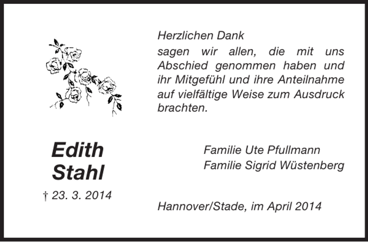 <p>Edith<br />Stahl<br />† 23. 3. 2014<br />Herzlichen Dank<br />sagen wir allen, die mit uns<br />Abschied genommen haben und ihr Mitgefühl und ihre Anteilnahme auf vielfältige Weise zum Ausdruck brachten.<br />Familie Ute Pfullmann<br />Familie Sigrid Wüstenberg<br />Hannover/Stade, im April 2014</p>