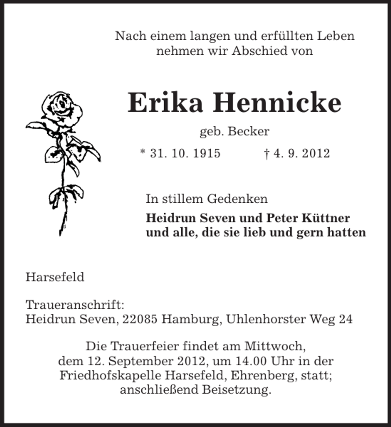 <p>Nach einem langen und erfüllten Leben<br />nehmen wir Abschied von</p><p>Erika Hennicke<br />geb. Becker<br />* 31. 10. 1915</p><p>† 4. 9. 2012</p><p>In stillem Gedenken<br />Heidrun Seven und Peter Küttner<br />und alle, die sie lieb und gern hatten</p><p>Harsefeld<br />Traueranschrift:<br />Heidrun Seven, 22085 Hamburg, Uhlenhorster Weg 24<br />Die Trauerfeier findet am Mittwoch,<br />dem 12. September 2012, um 14.00 Uhr in der<br />Friedhofskapelle Harsefeld, Ehrenberg, statt;<br />anschließend Beisetzung.</p>