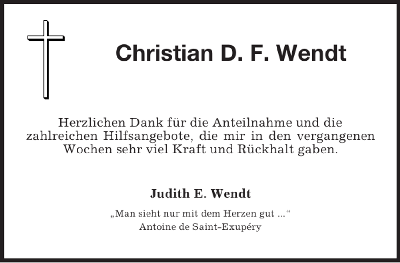<p>Christian D. F. Wendt<br />Herzlichen Dank für die Anteilnahme und die<br />zahlreichen Hilfsangebote, die mir in den vergangenen Wochen sehr viel Kraft und Rückhalt gaben.<br />Judith E. Wendt<br />„Man sieht nur mit dem Herzen gut ...“<br />Antoine de Saint-Exupéry</p>