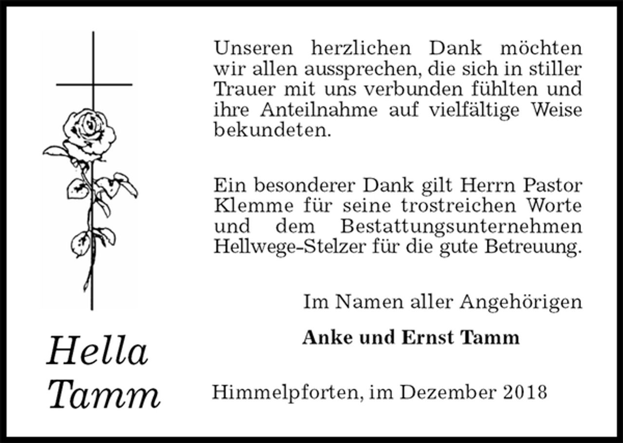 <p>Unseren herzlichen Dank möchten wir allen aussprechen, die sich in stiller Trauer mit uns verbunden fühlten und ihre Anteilnahme auf vielfältige Weise bekundeten.<br />Ein besonderer Dank gilt Herrn Pastor Klemme für seine trostreichen Worte und dem Bestattungsunternehmen<br />Hellwege-Stelzer für die gute Betreuung.<br />Im Namen aller Angehörigen<br />Anke und Ernst Tamm<br />Himmelpforten, im Dezember 2018</p><p>Hella<br />Tamm</p>