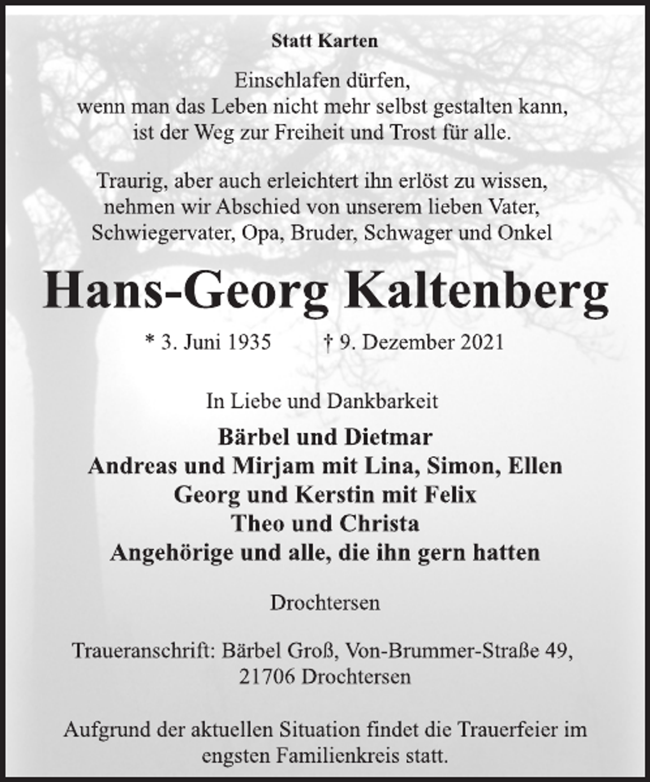 <p>Statt Karten<br />Einschlafen dürfen,<br />wenn man das Leben nicht mehr selbst gestalten kann,<br />ist der Weg zur Freiheit und Trost für alle.<br />Traurig, aber auch erleichtert ihn erlöst zu wissen,<br />nehmen wir Abschied von unserem lieben Vater,<br />Schwiegervater, Opa, Bruder, Schwager und Onkel<br />Hans-Georg Kaltenberg<br />* 3. Juni 1935 † 9. Dezember 2021<br />In Liebe und Dankbarkeit<br />Bärbel und Dietmar<br />Andreas und Mirjam mit Lina, Simon, Ellen<br />Georg und Kerstin mit Felix<br />Theo und Christa<br />Angehörige und alle, die ihn gern hatten<br />Drochtersen<br />Traueranschrift: Bärbel Groß, Von-Brummer-Straße 49,<br />21706 Drochtersen<br />Aufgrund der aktuellen Situation findet die Trauerfeier im<br />engsten Familienkreis statt.</p>