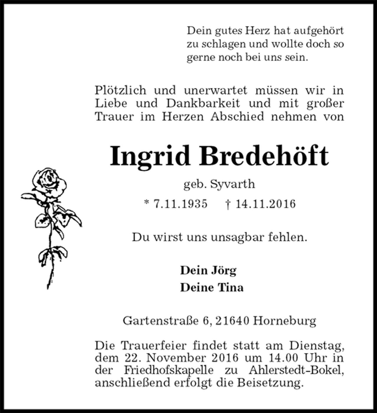 <p>Dein gutes Herz hat aufgehört<br />zu schlagen und wollte doch so<br />gerne noch bei uns sein.<br />Plötzlich und unerwartet müssen wir in<br />Liebe und Dankbarkeit und mit großer<br />Trauer im Herzen Abschied nehmen von<br />Ingrid Bredehöft<br />geb. Syvarth<br />* 7.11.1935 † 14.11.2016<br />Du wirst uns unsagbar fehlen.<br />Dein Jörg<br />Deine Tina<br />Gartenstraße 6, 21640 Horneburg</p><p>Die Trauerfeier findet statt am Dienstag, dem 22. November 2016 um 14.00 Uhr in der Friedhofskapelle zu Ahlerstedt-Bokel,<br />anschließend erfolgt die Beisetzung.</p>