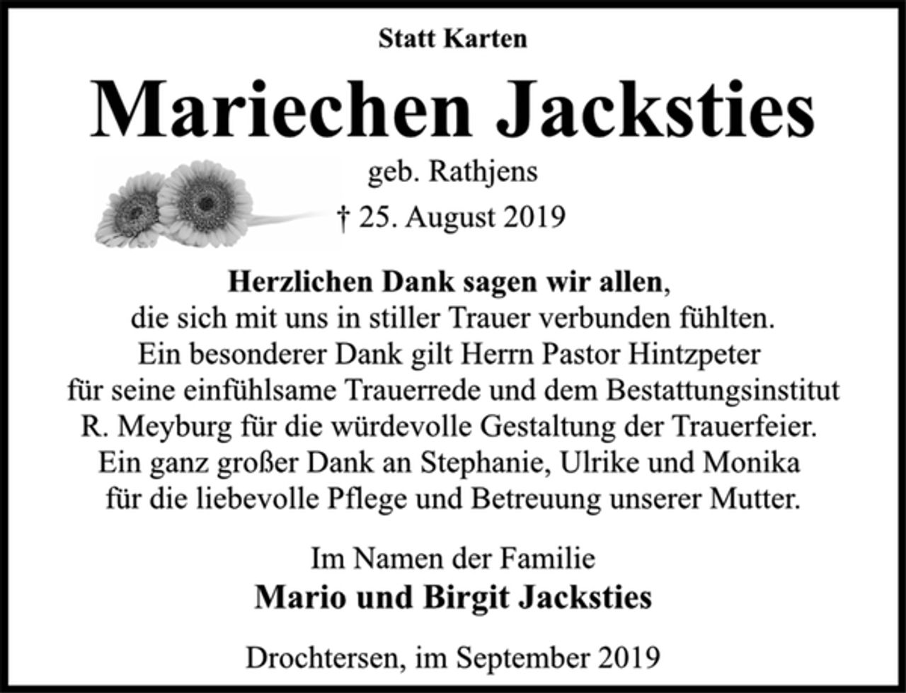 <p>Statt Karten<br />Mariechen Jacksties<br />geb. Rathjens<br />† 25. August 2019<br />Herzlichen Dank sagen wir allen,<br />die sich mit uns in stiller Trauer verbunden fühlten.<br />Ein besonderer Dank gilt Herrn Pastor Hintzpeter<br />für seine einfühlsame Trauerrede und dem Bestattungsinstitut<br />R. Meyburg für die würdevolle Gestaltung der Trauerfeier.<br />Ein ganz großer Dank an Stephanie, Ulrike und Monika<br />für die liebevolle Pflege und Betreuung unserer Mutter.<br />Im Namen der Familie<br />Mario und Birgit Jacksties<br />Drochtersen, im September 2019</p>