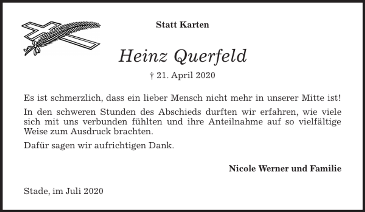 <p>Statt Karten<br />Heinz Querfeld<br />† 21. April 2020<br />Es ist schmerzlich, dass ein lieber Mensch nicht mehr in unserer Mitte ist!<br />In den schweren Stunden des Abschieds durften wir erfahren, wie viele<br />sich mit uns verbunden fühlten und ihre Anteilnahme auf so vielfältige<br />Weise zum Ausdruck brachten.<br />Dafür sagen wir aufrichtigen Dank.<br />Nicole Werner und Familie<br />Stade, im Juli 2020</p>
