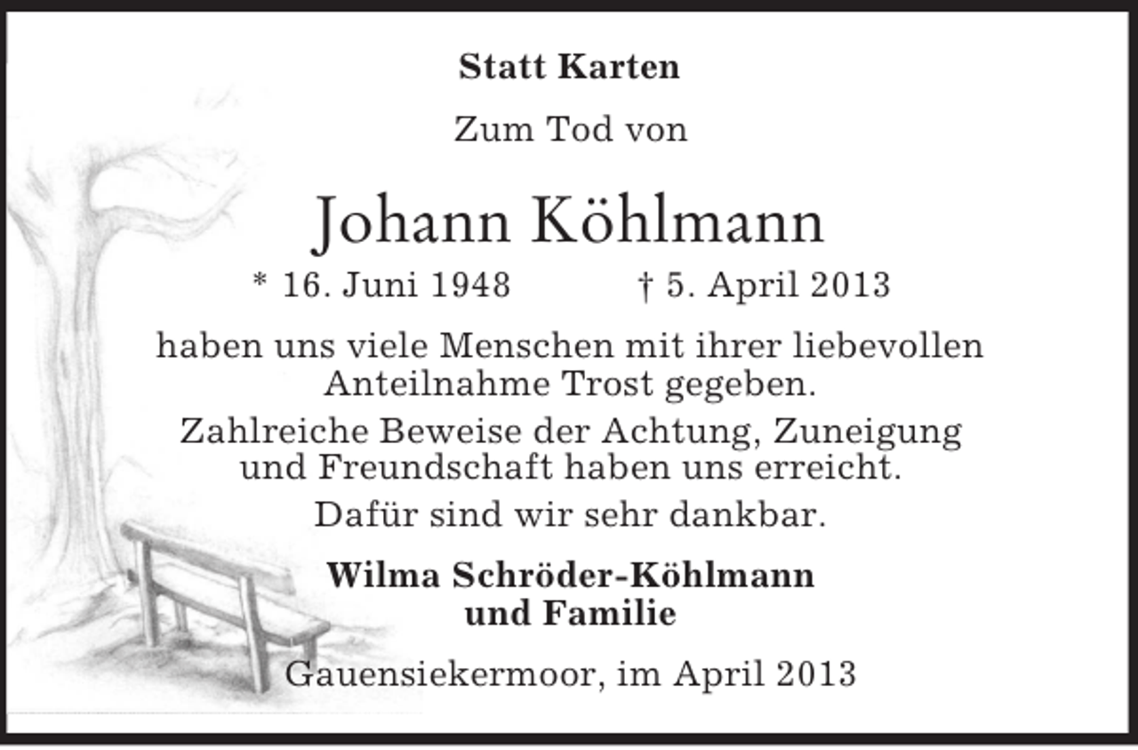 <p>Statt Karten<br />Zum Tod von</p><p>Johann Köhlmann<br />* 16. Juni 1948</p><p>† 5. April 2013</p><p>haben uns viele Menschen mit ihrer liebevollen<br />Anteilnahme Trost gegeben.<br />Zahlreiche Beweise der Achtung, Zuneigung<br />und Freundschaft haben uns erreicht.<br />Dafür sind wir sehr dankbar.<br />Wilma Schröder-Köhlmann<br />und Familie<br />Gauensiekermoor, im April 2013</p>