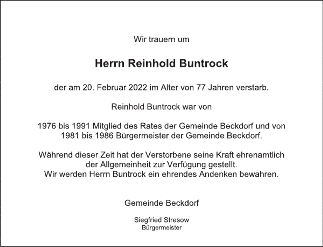 <p>Wir trauern um<br />Herrn Reinhold Buntrock<br />der am 20. Februar 2022 im Alter von 77 Jahren verstarb.<br />Reinhold Buntrock war von<br />1976 bis 1991 Mitglied des Rates der Gemeinde Beckdorf und von<br />1981 bis 1986 Bürgermeister der Gemeinde Beckdorf.<br />Während dieser Zeit hat der Verstorbene seine Kraft ehrenamtlich<br />der Allgemeinheit zur Verfügung gestellt.<br />Wir werden Herrn Buntrock ein ehrendes Andenken bewahren.<br />Gemeinde Beckdorf<br />Siegfried Stresow<br />Bürgermeister</p>