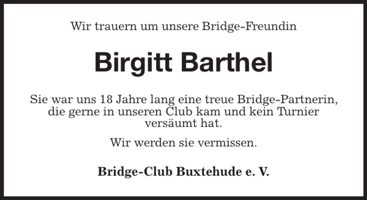 <p>Wir trauern um unsere Bridge-Freundin<br />Birgitt Barthel<br />Sie war uns 18 Jahre lang eine treue Bridge-Partnerin, die gerne in unseren Club kam und kein Turnier<br />versäumt hat.<br />Wir werden sie vermissen.<br />Bridge-Club Buxtehude e. V.</p>