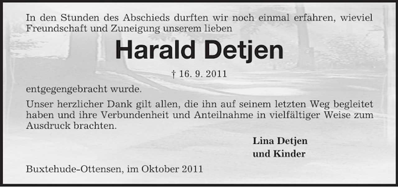 <p>In den Stunden des Abschieds durften wir noch einmal erfahren, wieviel Freundschaft und Zuneigung unserem lieben<br />Harald Detjen<br />† 16. 9. 2011<br />entgegengebracht wurde.<br />Unser herzlicher Dank gilt allen, die ihn auf seinem letzten Weg begleitet haben und ihre Verbundenheit und Anteilnahme in vielfältiger Weise zum Ausdruck brachten.<br />Lina Detjen<br />und Kinder<br />Buxtehude-Ottensen, im Oktober 2011</p>
