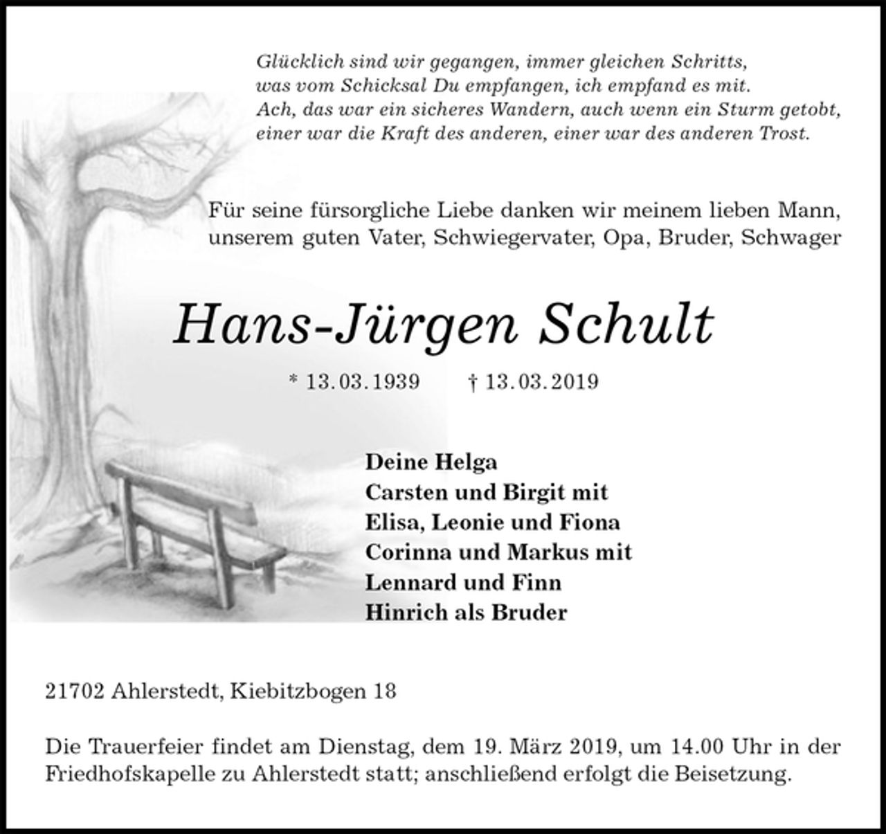 <p>Glücklich sind wir gegangen, immer gleichen Schritts,<br />was vom Schicksal Du empfangen, ich empfand es mit.<br />Ach, das war ein sicheres Wandern, auch wenn ein Sturm getobt,<br />einer war die Kraft des anderen, einer war des anderen Trost.<br />Für seine fürsorgliche Liebe danken wir meinem lieben Mann,<br />unserem guten Vater, Schwiegervater, Opa, Bruder, Schwager<br />Hans-Jürgen Schult<br />* 13. 03. 1939 † 13. 03. 2019<br />Deine Helga<br />Carsten und Birgit mit<br />Elisa, Leonie und Fiona<br />Corinna und Markus mit<br />Lennard und Finn<br />Hinrich als Bruder<br />21702 Ahlerstedt, Kiebitzbogen 18</p><p>Die Trauerfeier findet am Dienstag, dem 19. März 2019, um 14.00 Uhr in der Friedhofskapelle zu Ahlerstedt statt; anschließend erfolgt die Beisetzung.</p>