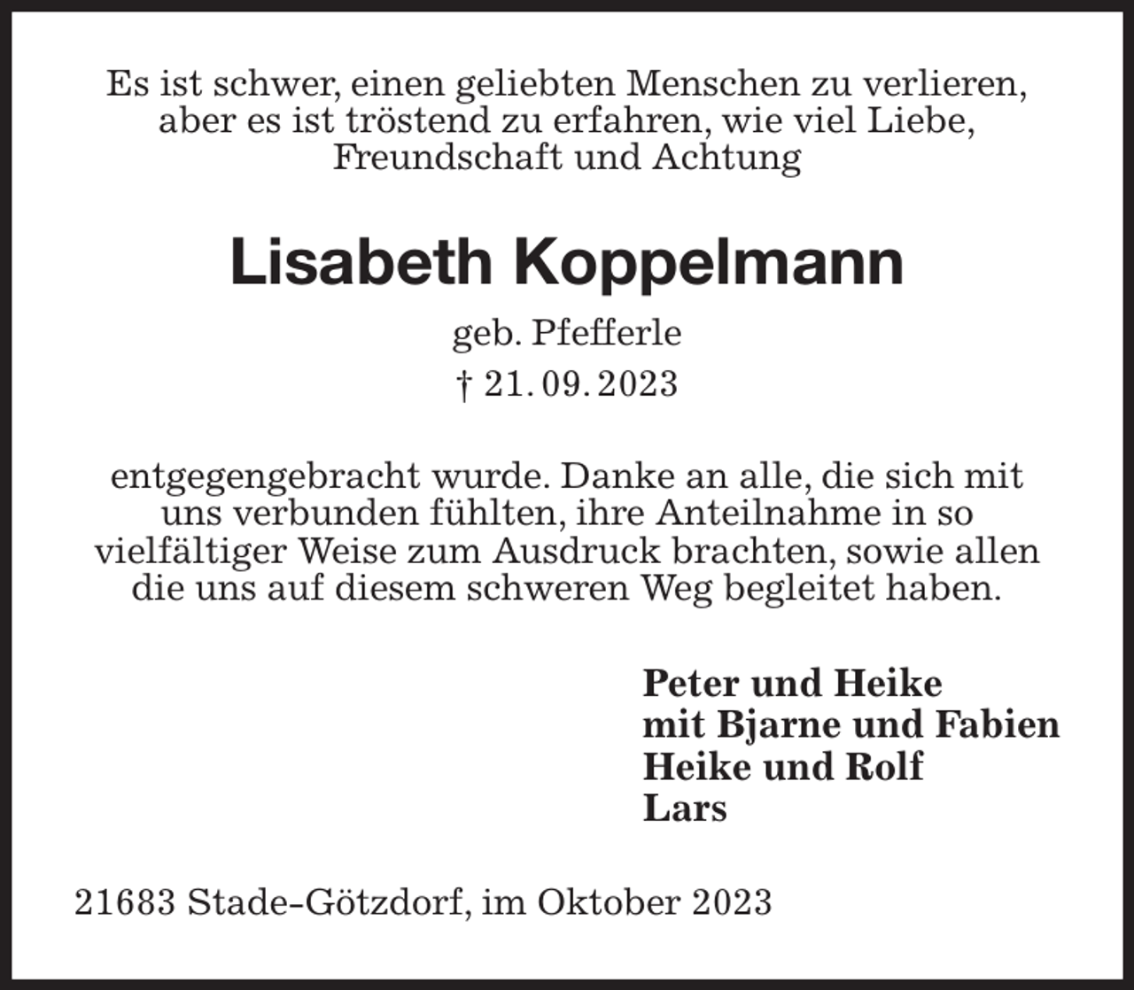 <p>Es ist schwer, einen geliebten Menschen zu verlieren,<br />aber es ist tröstend zu erfahren, wie viel Liebe,<br />Freundschaft und Achtung<br />Lisabeth Koppelmann<br />geb. Pfefferle<br />† 21. 09. 2023<br />entgegengebracht wurde. Danke an alle, die sich mit<br />uns verbunden fühlten, ihre Anteilnahme in so<br />vielfältiger Weise zum Ausdruck brachten, sowie allen<br />die uns auf diesem schweren Weg begleitet haben.<br />Peter und Heike<br />mit Bjarne und Fabien<br />Heike und Rolf<br />Lars<br />21683 Stade-Götzdorf, im Oktober 2023</p>