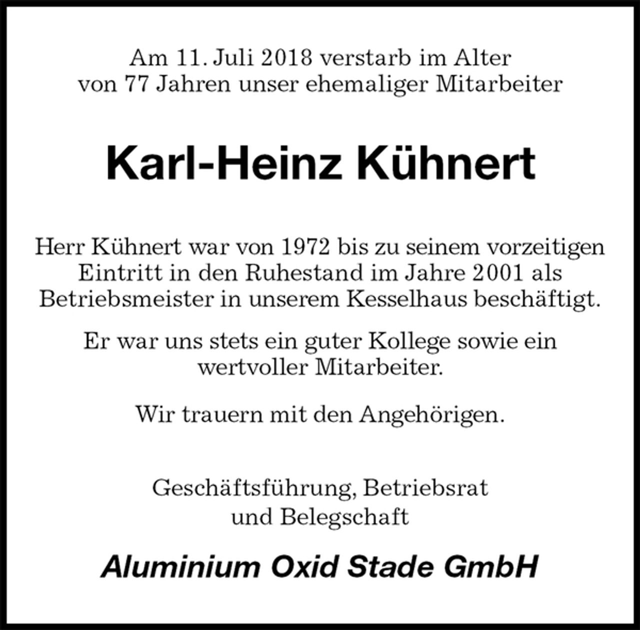 <p>Am 11. Juli 2018 verstarb im Alter<br />von 77 Jahren unser ehemaliger Mitarbeiter<br />Karl-Heinz Kühnert<br />Herr Kühnert war von 1972 bis zu seinem vorzeitigen Eintritt in den Ruhestand im Jahre 2001 als<br />Betriebsmeister in unserem Kesselhaus beschäftigt.<br />Er war uns stets ein guter Kollege sowie ein<br />wertvoller Mitarbeiter.<br />Wir trauern mit den Angehörigen.<br />Geschäftsführung, Betriebsrat<br />und Belegschaft<br />Aluminium Oxid Stade GmbH</p>