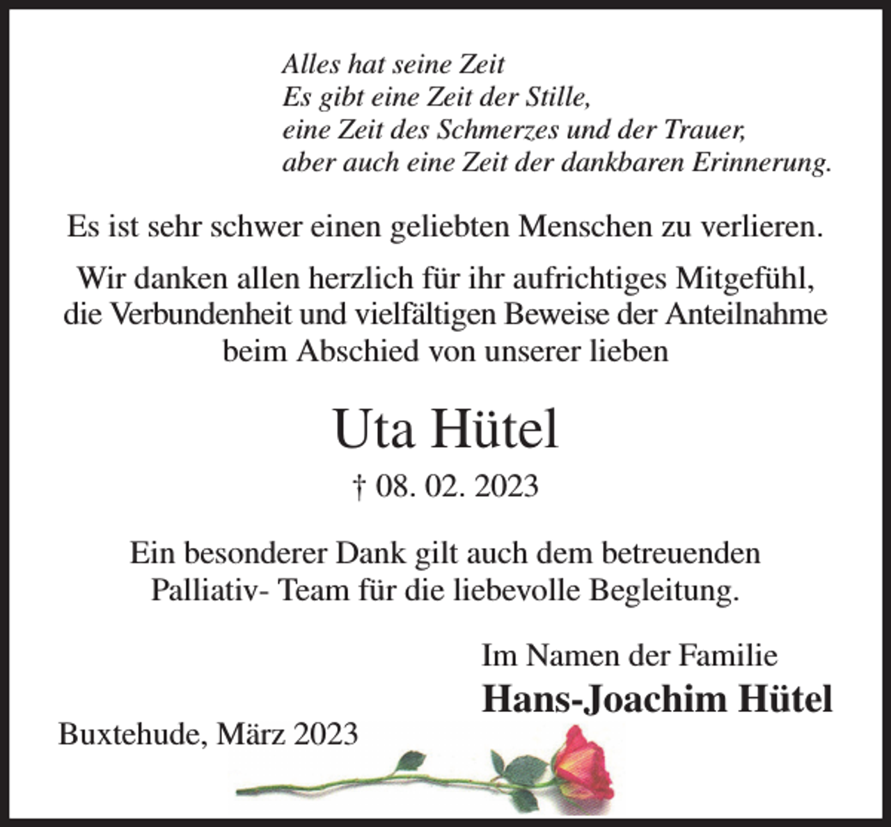 <p>Alles hat seine Zeit<br />Es gibt eine Zeit der Stille,<br />eine Zeit des Schmerzes und der Trauer,<br />aber auch eine Zeit der dankbaren Erinnerung.<br />Es ist sehr schwer einen geliebten Menschen zu verlieren. Wir danken allen herzlich für ihr aufrichtiges Mitgefühl,<br />die Verbundenheit und vielfältigen Beweise der Anteilnahme beim Abschied von unserer lieben<br />Uta Hütel<br />† 08. 02. 2023<br />Ein besonderer Dank gilt auch dem betreuenden<br />Palliativ- Team für die liebevolle Begleitung.<br />Im Namen der Familie<br />Hans-Joachim Hütel<br />Buxtehude, März 2023</p>