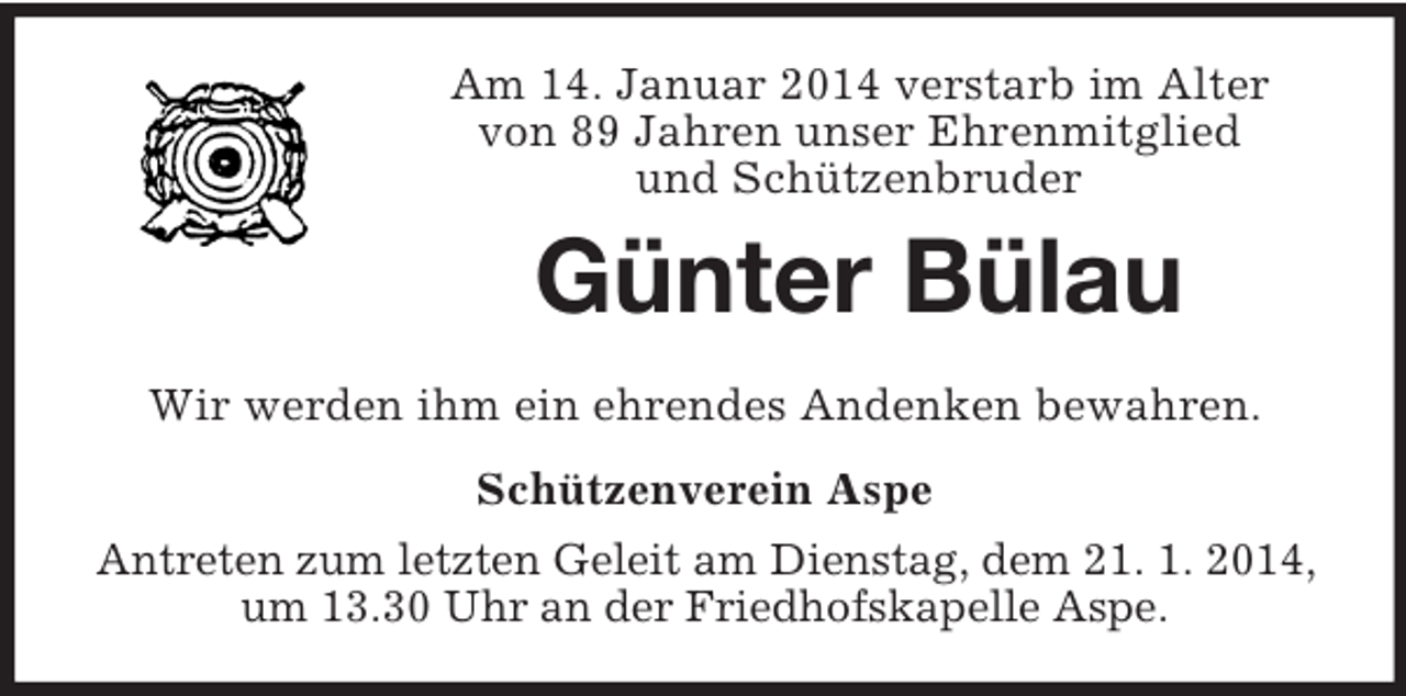 <p>Am 14. Januar 2014 verstarb im Alter<br />von 89 Jahren unser Ehrenmitglied<br />und Schützenbruder<br />Günter Bülau<br />Wir werden ihm ein ehrendes Andenken bewahren.<br />Schützenverein Aspe<br />Antreten zum letzten Geleit am Dienstag, dem 21. 1. 2014, um 13.30 Uhr an der Friedhofskapelle Aspe.</p>