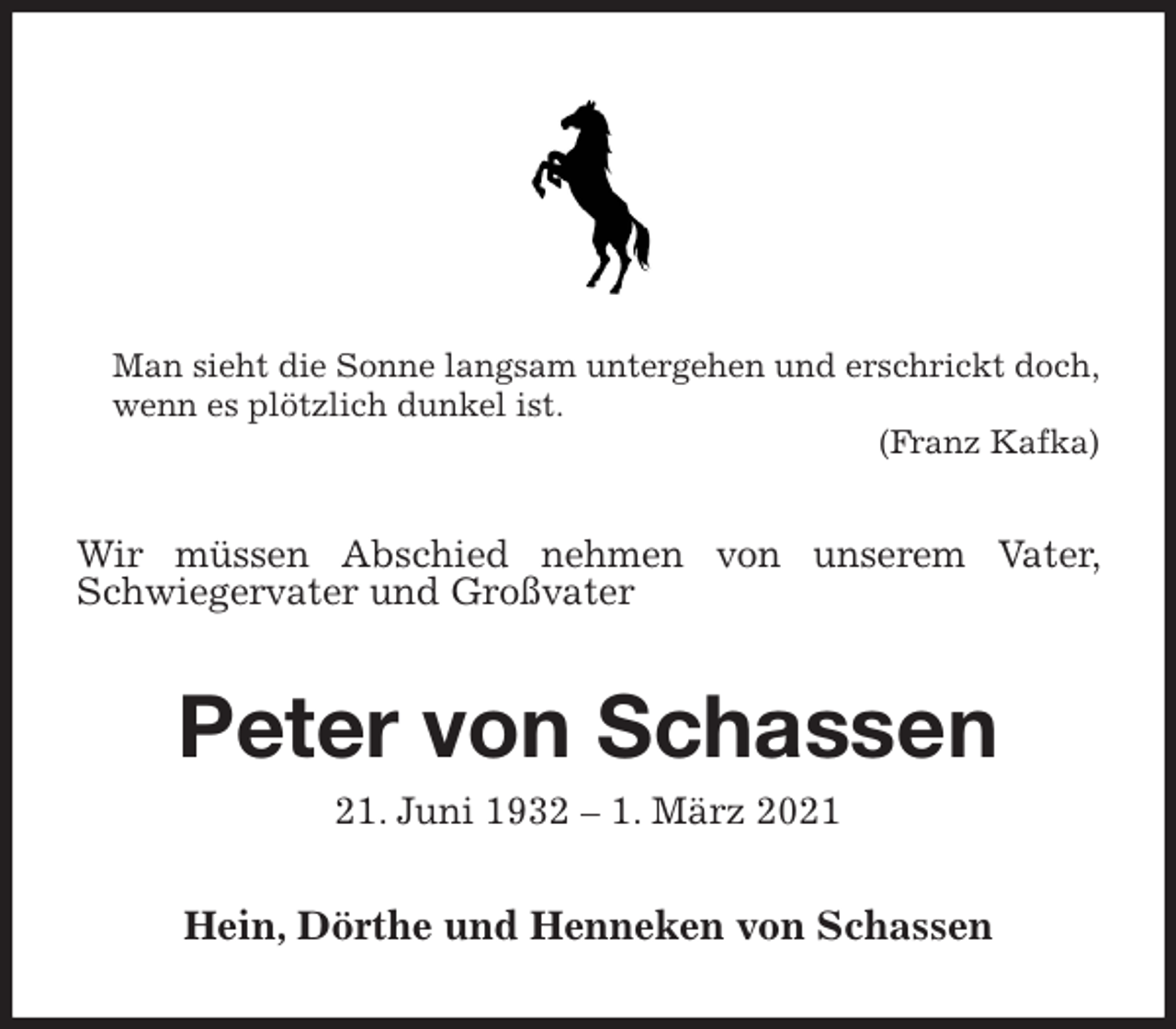 <p>Man sieht die Sonne langsam untergehen und erschrickt doch,<br />wenn es plötzlich dunkel ist.<br />(Franz Kafka)<br />Wir müssen Abschied nehmen von unserem Vater, Schwiegervater und Großvater<br />Peter von Schassen<br />21. Juni 1932 - 1. März 2021<br />Hein, Dörthe und Henneken von Schassen</p>