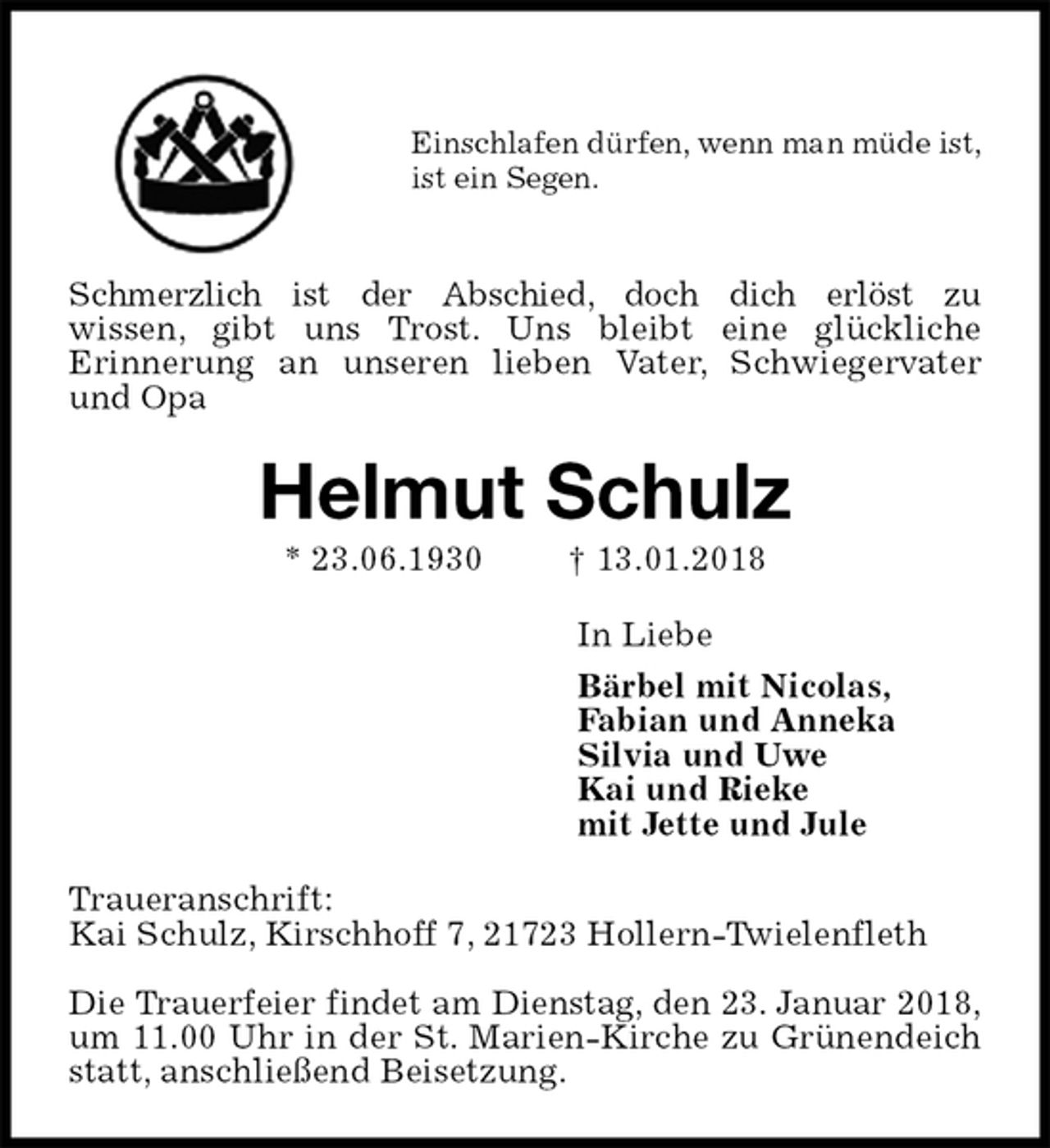 <p>Einschlafen dürfen, wenn man müde ist,<br />ist ein Segen.</p>
<p>Schmerzlich ist der Abschied, doch dich erlöst zu<br />wissen, gibt uns Trost. Uns bleibt eine glückliche<br />Erinnerung an unseren lieben Vater, Schwiegervater und Opa<br />Helmut Schulz<br />* 23.06.1930 † 13.01.2018<br />In Liebe<br />Bärbel mit Nicolas,<br />Fabian und Anneka<br />Silvia und Uwe<br />Kai und Rieke<br />mit Jette und Jule<br />Traueranschrift:<br />Kai Schulz, Kirschhoff 7, 21723 Hollern-Twielenfleth</p>
<p>Die Trauerfeier findet am Dienstag, den 23. Januar 2018,<br />um 11.00 Uhr in der St. Marien-Kirche zu Grünendeich statt, anschließend Beisetzung.</p>