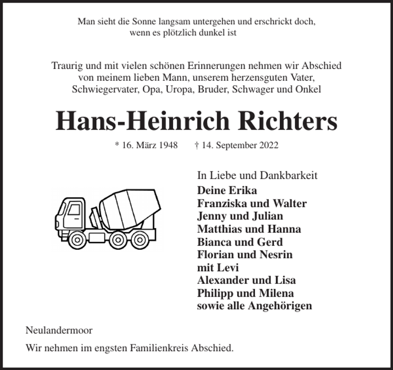 <p>Man sieht die Sonne langsam untergehen und erschrickt doch,<br />wenn es plötzlich dunkel ist</p><p>Traurig und mit vielen schönen Erinnerungen nehmen wir Abschied<br />von meinem lieben Mann, unserem herzensguten Vater,<br />Schwiegervater, Opa, Uropa, Bruder, Schwager und Onkel<br />Hans-Heinrich Richters<br />* 16. März 1948 † 14. September 2022<br />In Liebe und Dankbarkeit<br />Deine Erika<br />Franziska und Walter<br />Jenny und Julian<br />Matthias und Hanna<br />Bianca und Gerd<br />Florian und Nesrin<br />mit Levi<br />Alexander und Lisa<br />Philipp und Milena<br />sowie alle Angehörigen<br />Neulandermoor<br />Wir nehmen im engsten Familienkreis Abschied.</p>