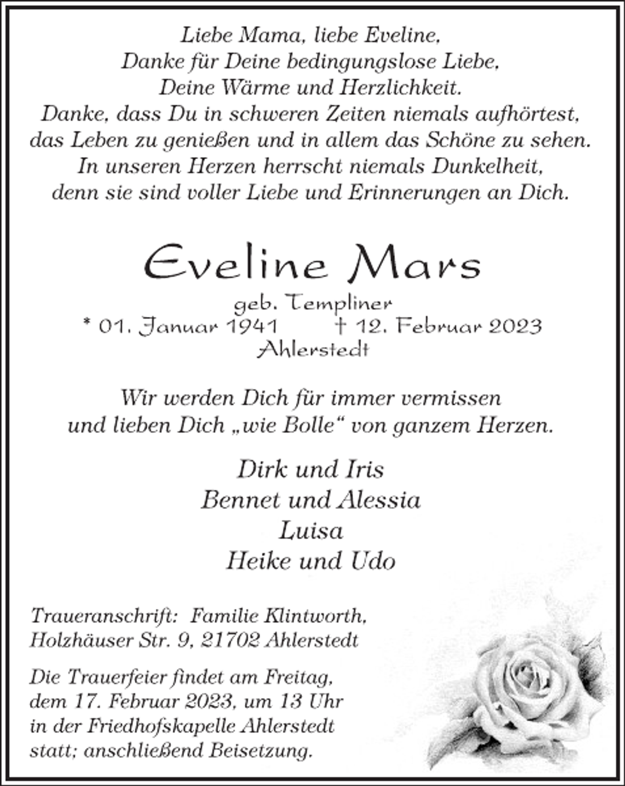 <p>Liebe Mama, liebe Eveline,<br />Danke für Deine bedingungslose Liebe,<br />Deine Wärme und Herzlichkeit.<br />Danke, dass Du in schweren Zeiten niemals aufhörtest,<br />das Leben zu genießen und in allem das Schöne zu sehen.<br />In unseren Herzen herrscht niemals Dunkelheit,<br />denn sie sind voller Liebe und Erinnerungen an Dich.<br />Eveline Mars<br />geb. Templiner<br />* 01. Januar 1941 † 12. Februar 2023<br />Ahlerstedt<br />Wir werden Dich für immer vermissen<br />und lieben Dich „wie Bolle“ von ganzem Herzen.<br />Dirk und Iris<br />Bennet und Alessia<br />Luisa<br />Heike und Udo<br />Traueranschrift: Familie Klintworth,<br />Holzhäuser Str. 9, 21702 Ahlerstedt<br />Die Trauerfeier findet am Freitag,<br />dem 17. Februar 2023, um 13 Uhr<br />in der Friedhofskapelle Ahlerstedt<br />statt; anschließend Beisetzung.</p>