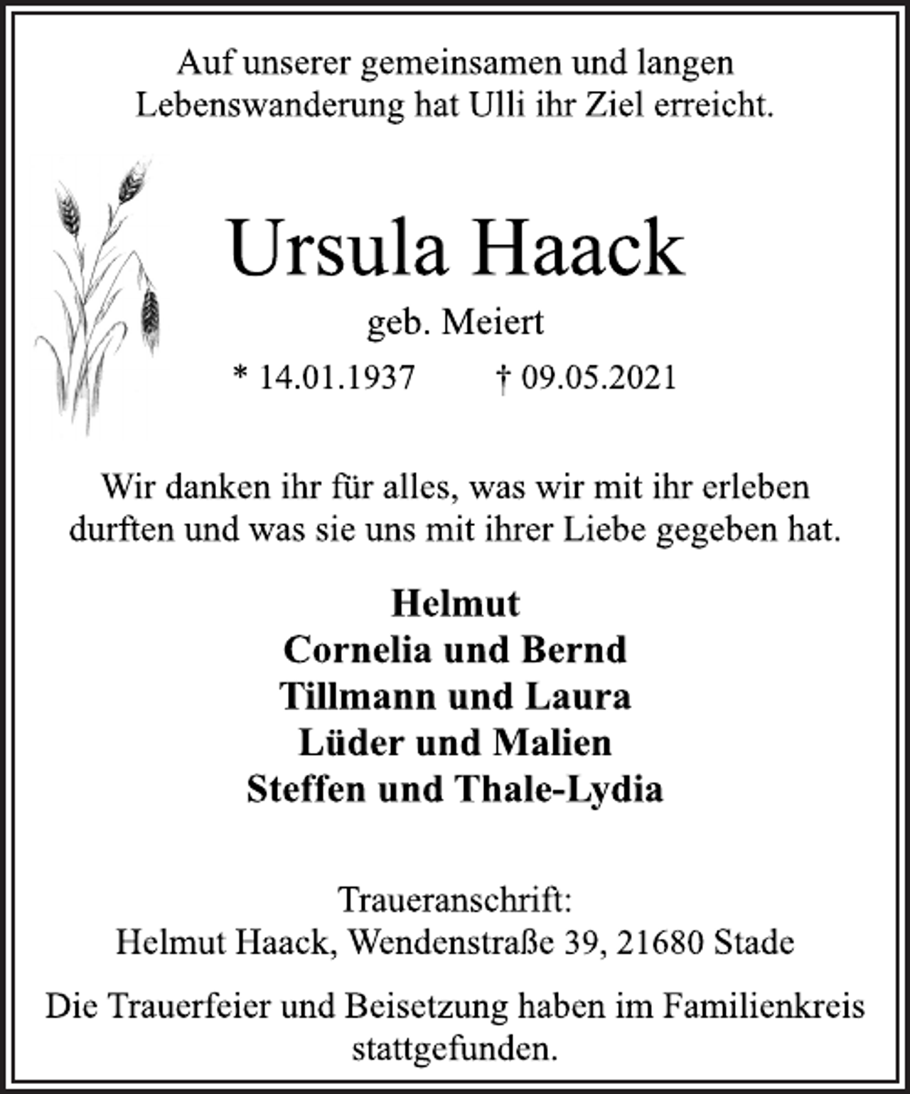 <p>Auf unserer gemeinsamen und langen<br />Lebenswanderung hat Ulli ihr Ziel erreicht.<br />Ursula Haack<br />geb. Meiert<br />* 14.01.1937 † 09.05.2021<br />Wir danken ihr für alles, was wir mit ihr erleben<br />durften und was sie uns mit ihrer Liebe gegeben hat.<br />Helmut<br />Cornelia und Bernd<br />Tillmann und Laura<br />Lüder und Malien<br />Steffen und Thale-Lydia<br />Traueranschrift:<br />Helmut Haack, Wendenstraße 39, 21680 Stade<br />Die Trauerfeier und Beisetzung haben im Familienkreis stattgefunden.</p>
