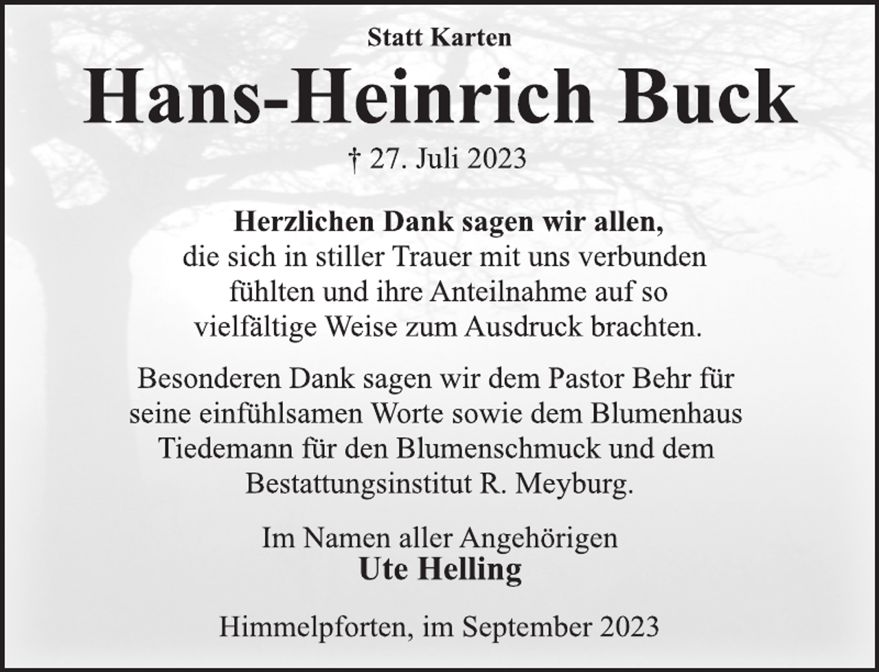 <p>Statt Karten<br />Hans-Heinrich Buck<br />† 27. Juli 2023<br />Herzlichen Dank sagen wir allen,<br />die sich in stiller Trauer mit uns verbunden<br />fühlten und ihre Anteilnahme auf so<br />vielfältige Weise zum Ausdruck brachten.<br />Besonderen Dank sagen wir dem Pastor Behr für<br />seine einfühlsamen Worte sowie dem Blumenhaus<br />Tiedemann für den Blumenschmuck und dem<br />Bestattungsinstitut R. Meyburg.<br />Im Namen aller Angehörigen<br />Ute Helling<br />Himmelpforten, im September 2023</p>