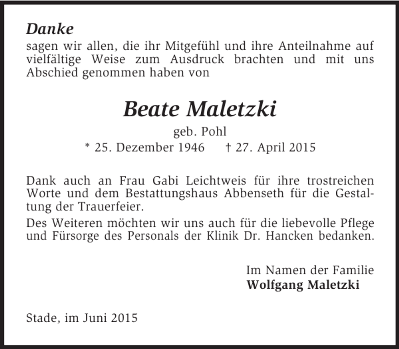 <p>Danke<br />sagen wir allen, die ihr Mitgefühl und ihre Anteilnahme auf vielfältige Weise zum Ausdruck brachten und mit uns<br />Abschied genommen haben von<br />Beate Maletzki<br />geb. Pohl<br />* 25. Dezember 1946 † 27. April 2015<br />Dank auch an Frau Gabi Leichtweis für ihre trostreichen Worte und dem Bestattungshaus Abbenseth für die Gestaltung der Trauerfeier.<br />Des Weiteren möchten wir uns auch für die liebevolle Pflege und Fürsorge des Personals der Klinik Dr. Hancken bedanken.<br />Im Namen der Familie<br />Wolfgang Maletzki<br />Stade, im Juni 2015</p>