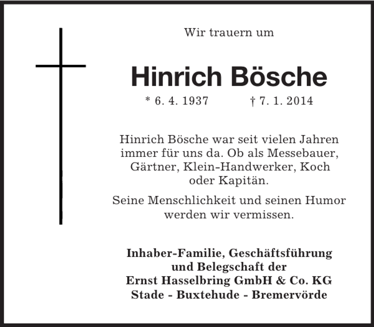 <p>Wir trauern um<br />Hinrich Bösche<br />* 6. 4. 1937 † 7. 1. 2014<br />Hinrich Bösche war seit vielen Jahren<br />immer für uns da. Ob als Messebauer, Gärtner, Klein-Handwerker, Koch<br />oder Kapitän.<br />Seine Menschlichkeit und seinen Humor werden wir vermissen.<br />Inhaber-Familie, Geschäftsführung<br />und Belegschaft der<br />Ernst Hasselbring GmbH</p>