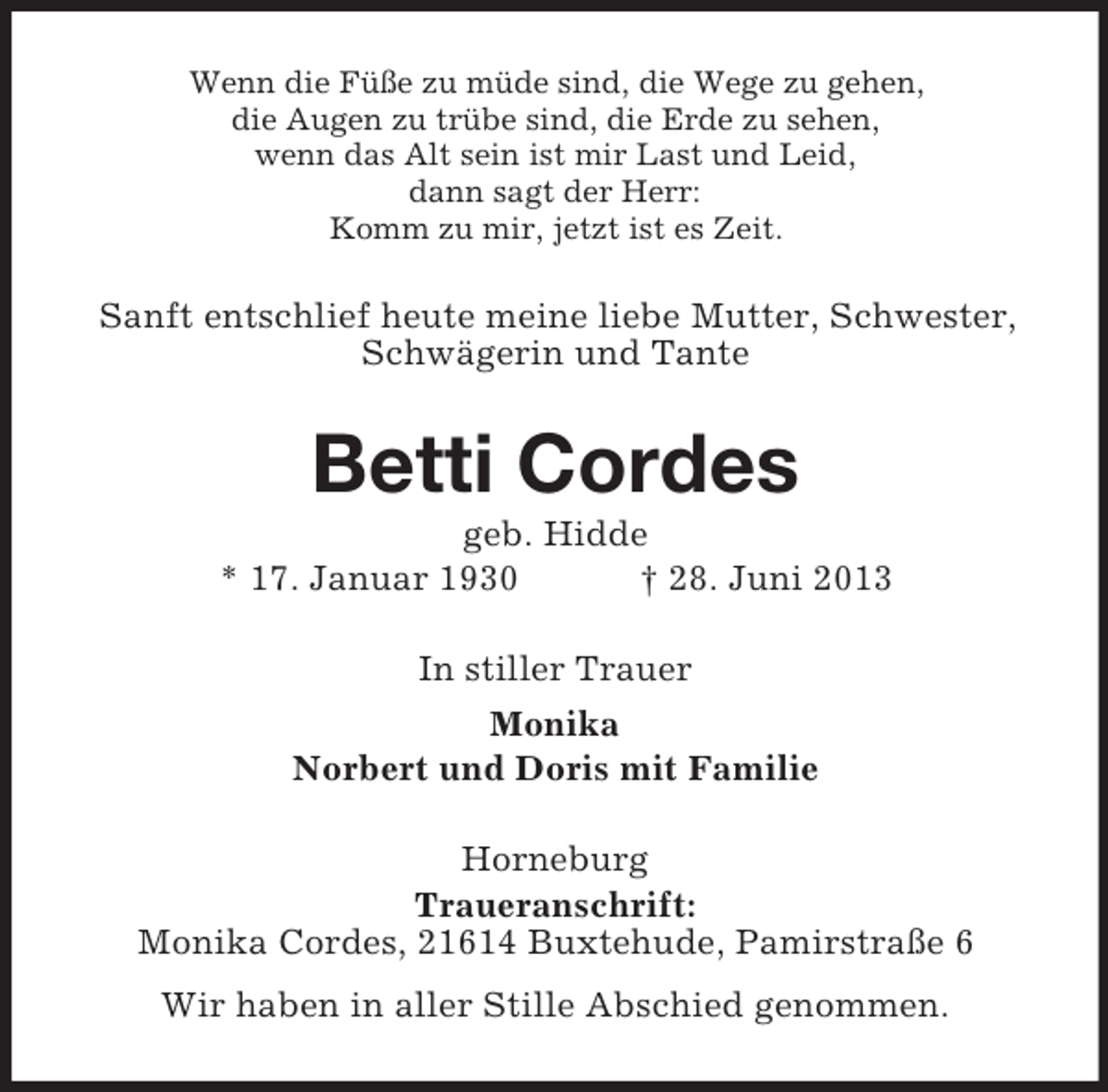 <p>Wenn die Füße zu müde sind, die Wege zu gehen,<br />die Augen zu trübe sind, die Erde zu sehen,<br />wenn das Alt sein ist mir Last und Leid,<br />dann sagt der Herr:<br />Komm zu mir, jetzt ist es Zeit.</p><p>Sanft entschlief heute meine liebe Mutter, Schwester,<br />Schwägerin und Tante</p><p>Betti Cordes<br />geb. Hidde<br />* 17. Januar 1930<br />† 28. Juni 2013<br />In stiller Trauer<br />Monika<br />Norbert und Doris mit Familie<br />Horneburg<br />Traueranschrift:<br />Monika Cordes, 21614 Buxtehude, Pamirstraße 6<br />Wir haben in aller Stille Abschied genommen.</p>