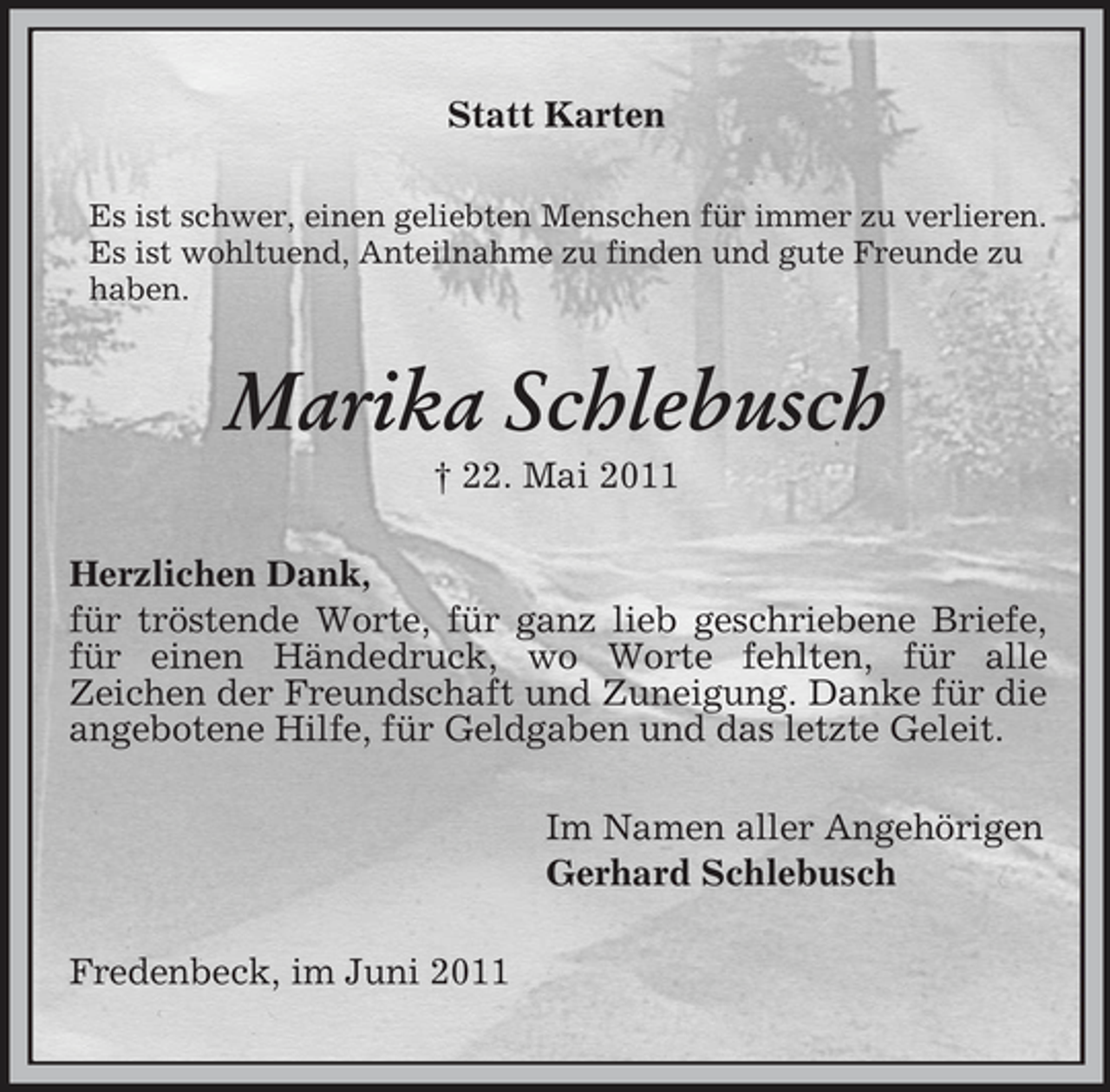 <p>Statt Karten<br />Es ist schwer, einen geliebten Menschen für immer zu verlieren. Es ist wohltuend, Anteilnahme zu finden und gute Freunde zu haben.</p><p>Marika Schlebusch<br />† 22. Mai 2011 Herzlichen Dank, für tröstende Worte, für ganz lieb geschriebene Briefe, für einen Händedruck, wo Worte fehlten, für alle Zeichen der Freundschaft und Zuneigung. Danke für die angebotene Hilfe, für Geldgaben und das letzte Geleit. Im Namen aller Angehörigen Gerhard Schlebusch Fredenbeck, im Juni 2011</p>