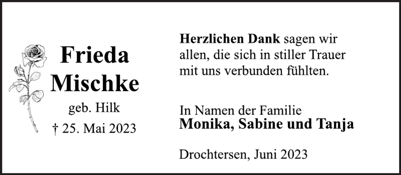 <p>Frieda<br />Mischke<br />geb. Hilk<br />† 25. Mai 2023<br />Herzlichen Dank sagen wir<br />allen, die sich in stiller Trauer<br />mit uns verbunden fühlten.<br />In Namen der Familie<br />Monika, Sabine und Tanja<br />Drochtersen, Juni 2023</p>