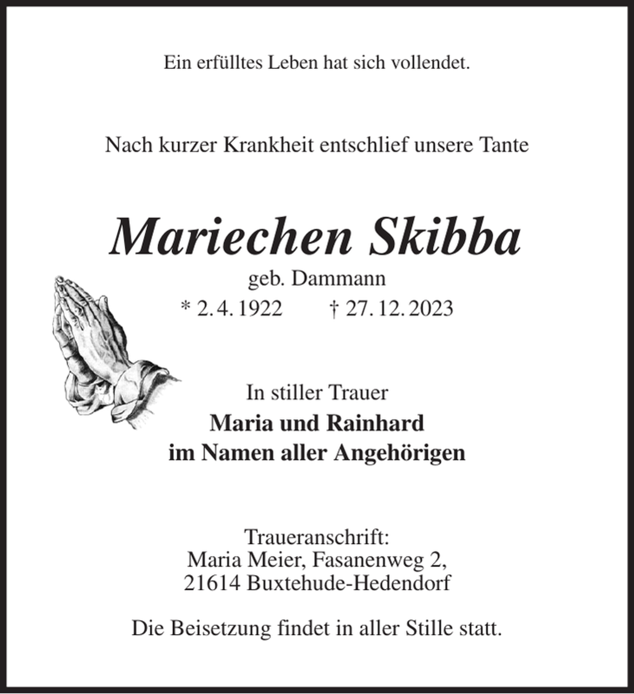 <p>Ein erfülltes Leben hat sich vollendet.<br />Nach kurzer Krankheit entschlief unsere Tante<br />Mariechen Skibba<br />geb. Dammann<br />* 2. 4. 1922 † 27. 12. 2023<br />In stiller Trauer<br />Maria und Rainhard<br />im Namen aller Angehörigen<br />Traueranschrift:<br />Maria Meier, Fasanenweg 2,<br />21614 Buxtehude-Hedendorf</p><p>Die Beisetzung findet in aller Stille statt.</p>